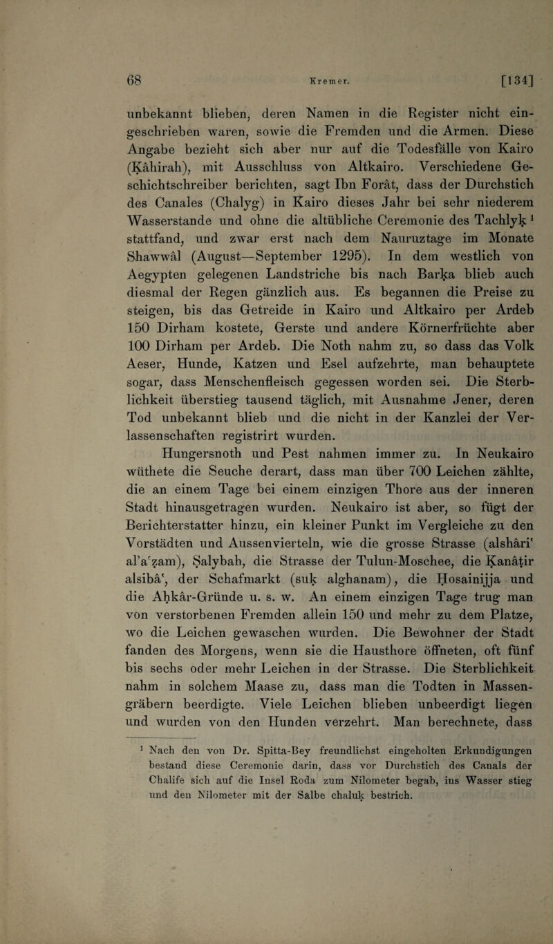 unbekannt blieben, deren Namen in die Register nicht ein¬ geschrieben waren, sowie die Fremden und die Armen. Diese Angabe bezieht sich aber nur auf die Todesfälle von Kairo (Kähirah), mit Ausschluss von Altkairo. Verschiedene Ge¬ schichtschreiber berichten, sagt Ibn Forät, dass der Durchstich des Canales (Chalyg) in Kairo dieses Jahr bei sehr niederem Wasserstande und ohne die altübliche Ceremonie des Tachlyk 1 stattfand, und zwar erst nach dem Nauruztage im Monate Shawwäl (August—September 1295). In dem westlich von Aegypten gelegenen Landstriche bis nach Barka blieb auch diesmal der Regen gänzlich aus. Es begannen die Preise zu steigen, bis das Getreide in Kairo und Altkairo per Ardeb 150 Dirham kostete, Gerste und andere Körnerfrüchte aber 100 Dirham per Ardeb. Die Noth nahm zu, so dass das Volk Aeser, Hunde, Katzen und Esel aufzehrte, man behauptete sogar, dass Menschenfleisch gegessen worden sei. Die Sterb¬ lichkeit überstieg tausend täglich, mit Ausnahme Jener, deren Tod unbekannt blieb und die nicht in der Kanzlei der Ver- lassenschaften registrirt wurden. Hungersnoth und Pest nahmen immer zu. In Neukairo wüthete die Seuche derart, dass man über 700 Leichen zählte, die an einem Tage bei einem einzigen Thore aus der inneren Stadt hinausgetragen wurden. Neukairo ist aber, so fügt der Berichterstatter hinzu, ein kleiner Punkt im Vergleiche zu den Vorstädten und Aussenvierteln, wie die grosse Strasse (alshäri' alVzam), Salybah, die Strasse der Tulun-Moschee, die Kanätir alsibä', der Schafmarkt (suk alghanam), die Hosainijja und die Ahkär-Gründe u. s. w. An einem einzigen Tage trug man von verstorbenen Fremden allein 150 und mehr zu dem Platze, wo die Leichen gewaschen wurden. Die Bewohner der Stadt fanden des Morgens, wenn sie die Hausthore öffneten, oft fünf bis sechs oder mehr Leichen in der Strasse. Die Sterblichkeit nahm in solchem Maase zu, dass man die Todten in Massen¬ gräbern beerdigte. Viele Leichen blieben unbeerdigt liegen und wurden von den Hunden verzehrt. Man berechnete, dass 1 Nach den von Dr. Spitta-Bey freundlichst eingeholten Erkundigungen bestand diese Ceremonie darin, dass vor Durchstich des Canals der Chalife sich auf die Insel Roda zum Nilometer begab, ins Wasser stieg und den Nilometer mit der Salbe chaluk bestrich.