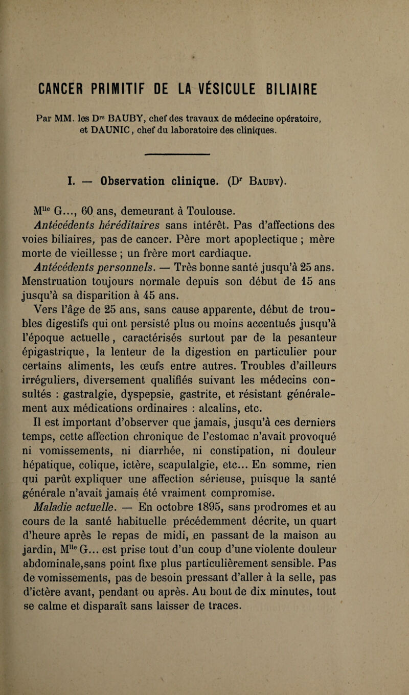 CANCER PRIMITIF DE LA VÉSICULE BILIAIRE Par MM. les D*’® BAUBY, chef des travaux de médecine opératoire, et DAUNIC, chef du laboratoire des cliniques. I. — Observation clinique. (D’' Bauby). G..., 60 ans, demeurant à Toulouse. Antécédents héréditaires sans intérêt. Pas d’affections des voies biliaires, pas de cancer. Père mort apoplectique ; mère morte de vieillesse ; un frère mort cardiaque. Antécédents personnels. — Très bonne santé jusqu’à 25 ans. Menstruation toujours normale depuis son début de 15 ans jusqu’à sa disparition à 45 ans. Vers Tâge de 25 ans, sans cause apparente, début de trou¬ bles digestifs qui ont persisté plus ou moins accentués jusqu’à l’époque actuelle, caractérisés surtout par de la pesanteur épigastrique, la lenteur de la digestion en particulier pour certains aliments, les œufs entre autres. Troubles d’ailleurs irréguliers, diversement qualifiés suivant les médecins con¬ sultés : gastralgie, dyspepsie, gastrite, et résistant générale¬ ment aux médications ordinaires : alcalins, etc. Il est important d’observer que jamais, jusqu’à ces derniers temps, cette affection chronique de l’estomac n’avait provoqué ni vomissements, ni diarrhée, ni constipation, ni douleur hépatique, colique, ictère, scapulalgie, etc... Ea somme, rien qui parût expliquer une affection sérieuse, puisque la santé générale n’avait jamais été vraiment compromise. Maladie actuelle. — En octobre 1895, sans prodromes et au cours de la santé habituelle précédemment décrite, un quart d’heure après le repas de midi, en passant de la maison au jardin, M^^®G... est prise tout d’un coup d’une violente douleur abdominale,sans point fixe plus particulièrement sensible. Pas de vomissements, pas de besoin pressant d’aller à la selle, pas d’ictère avant, pendant ou après. Au bout de dix minutes, tout se calme et disparaît sans laisser de traces.