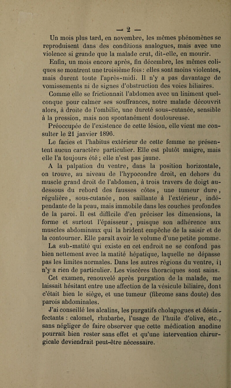 Un mois plus tard, en novembre, les mêmes phénomènes se reproduisent dans des conditions analogues, mais avec une violence si grande que la malade crut, dit-elle, en mourir. Enfin, un mois encore après, fin décembre, les mêmes coli¬ ques se montrent une troisième fois : elles sont moins violentes, mais durent toute l’après-midi. Il n’y a pas davantage de vomissements ni de signes d’obstruction des voies biliaires. Comme elle se frictionnait l’abdomen avec un Uniment quel¬ conque pour calmer ses souffrances, notre malade découvrit alors, à droite de l’ombilic, une dureté sous-cutanée, sensible à la pression, mais non spontanément douloureuse. Préoccupée de l’existence de cette lésion, elle vient me con¬ sulter le 21 janvier 1896. Le faciès et l’habitus extérieur de cette femme ne présen¬ tent aucun caractère particulier. Elle est plutôt maigre, mais elle l’a toujours été ; elle n’est pas jaune. A la palpation du ventre, dans la position horizontale, on trouve, au niveau de l’hypocondre droit, en dehors du muscle grand droit de l’abdomen, à trois travers de doigt au- dessous du rebord des fausses côtes, une tumeur dure, régulière, sous-cutanée, non saillante à l’extérieur, indé¬ pendante de la peau, mais immobile dans les couches profondes de la paroi. Il est difficile d’en préciser les dimensions, la forme et surtout l’épaisseur , puisque son adhérence aux muscles abdominaux qui la brident empêche de la saisir et de la contourner. Elle paraît avoir le volume d’une petite pomme. La sub-matité qui existe en cet endroit ne se confond pas bien nettement avec la matité hépatique, laquelle ne dépasse pas les limites normales. Dans les autres régions du ventre, il n’y a rien de particulier. Les viscères thoraciques sont sains. Cet examen, renouvelé après purgation de la malade, me laissait hésitant entre une affection de la vésicule biliaire, dont c’était bien le siège, et une tumeur (fibrome sans doute) des parois abdominales. J’ai conseillé les alcalins, les purgatifs cholagogues et désin - fectants : calomel, rhubarbe, l’usage de l’huile d’olive, etc., sans négliger de faire observer que cette médication anodine pourrait bien rester sans effet et qu’une intervention chirur¬ gicale deviendrait peut-être nécessaire.