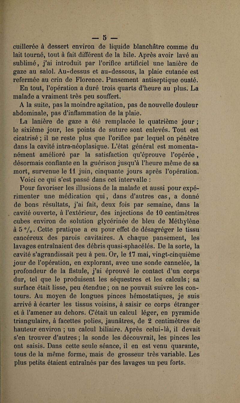 s — 5 — cuillerée à dessert environ de liquide blanchâtre comme du lait tourné, tout à fait différent de la bile. Après avoir lavé au sublimé, j’ai introduit par l’orifice artificiel une lanière de gaze au salol. Au-dessus et au-dessous, la plaie cutanée est refermée au crin de Florence. Pansement antiseptique ouaté. En tout, l’opération a duré trois quarts d’heure au plus. La malade a vraiment très peu souffert. A la suite, pas la moindre agitation, pas de nouvelle douleur abdominale, pas d’inflammation de la plaie. La lanière de gaze a été remplacée le quatrième jour ; le sixième jour, les points de suture sont enlevés. Tout est cicatrisé ; il ne reste plus que l’orifice par lequel on pénètre dans la cavité intra-néoplasique. L’état général est momenta¬ nément amélioré par la satisfaction qu’éprouve fopérée , désormais confiante en la guérison jusqu’à l’heure même de sa mort, survenue le 11 juin, cinquante jours après l’opération. Voici ce qui s’est passé dans cet intervalle : Pour favoriser les illusions de la malade et aussi pour expé¬ rimenter une médication qui, dans d’autres cas, a donné de bons résultats, j’ai fait, deux fois par semaine, dans la cavité ouverte, à l’extérieur, des injections de 10 centimètres cubes environ de solution glycérinée de bleu de Méthylène à 5 Vo • Cette pratique a eu pour effet de désagréger le tissu cancéreux des parois cavitaires. A chaque pansement, les lavages entraînaient des débris quasi-sphacélés. De la sorte, la cavité s’agrandissait peu à peu. Or, le 17 mai, vingt-cinquième jour de fopération, en explorant, avec une sonde cannelée, la profondeur de la fistule, j’ai éprouvé le contact d’un corps dur, tel que le produisent les séquestres et les calculs ; sa surface était lisse, peu étendue ; on ne pouvait suivre les con¬ tours. Au moyen de longues pinces hémostatiques, je suis arrivé à écarter les tissus voisins, à saisir ce corps étranger et à l’amener au dehors. C’était un calcul léger, en pyramide triangulaire, à facettes polies, jaunâtres, de 2 centimètres de hauteur environ ; un calcul biliaire. Après celui-là, il devait s’en trouver d’autres ; la sonde les découvrait, les pinces les ont saisis. Dans cette seule séance, il en est venu quarante, tous de la même forme, mais de grosseur très variable. Les plus petits étaient entraînés par des lavages un peu forts.