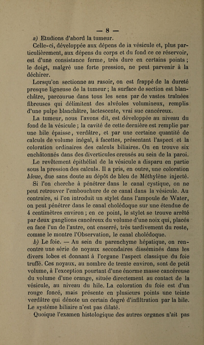 a) Etudions d’abord la tumeur. Celle-ci, développée aux dépens de ia vésicule et, plus par¬ ticulièrement, aux dépens du corps et du fond ce ce réservoir, est d’une consistance ferme, très dure en certains points ; le doigt, malgré une forte pression, ne peut parvenir à la déchirer. Lorsqu’on sectionne au rasoir, on est frappé de la dureté presque ligneuse de la tumeur ; la surface de section est blan¬ châtre, parcourue dans tous les sens par de vastes traînées fibreuses qui délimitent des alvéoles volumineux, remplis d’une pulpe blanchâtre, lactescente, vrai suc cancéreux. La tumeur, nous l’avons dit, est développée au niveau du fond de la vésicule ; la cavité de cette dernière est remplie par une bile épaisse, verdâtre, et par une certaine quantité de calculs de volume inégal, à facettes, présentant l’aspect et la coloration ordinaires des calculs biliaires. On en trouve six enchâtonnés dans des diverticules creusés au sein de la paroi. Le revêtement épithélial de la vésicule a disparu en partie sous la pression des calculs. Il a pris, en outre, une coloration bleue^ due sans doute au dépôt de bleu de Méthylène injecté. Si l’on cherche à pénétrer dans le canal cystique, on ne peut retrouver l’embouchure de ce canal dans la vésicule. Au contraire, si l’on introduit un stylet dans l’ampoule de Water, on peut pénétrer dans le canal cholédoque sur une étendue de 4 centimètres environ ; en ce point, le stylet se trouve arrêté par deux ganglions cancéreux du volume d’une noix qui, placés en face l’un de l’autre, ont enserré, très tardivement du reste, comme le montre l’Observation, le canal cholédoque. hj Le foie. — Au sein du parenchyme hépatique, on ren¬ contre une série de noyaux secondaires disséminés dans les divers lobes et donnant à l’organe l’aspect classique du foie truffé. Ces noyaux, au nombre de trente environ, sont de petit volume, à l’exception pourtant d’une énorme masse cancéreuse du volume d’une orange, située directement au contact de la vésicule, au niveau du hile. La coloration du foie est d’un rouge foncé, mais présente en plusieurs points une teinte verdâtre qui dénote un certain degré d’infiltration par la bile. Le système biliaire n’est pas dilaté. Quoique l’examen histologique des autres organes n’ait pas