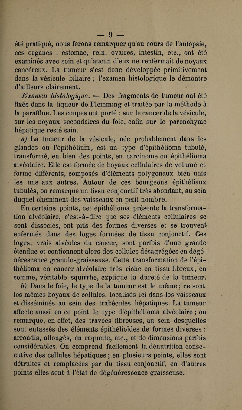 été pratiqué, nous ferons remarquer qu’au cours de l’autopsie, ces organes : estomac, rein, ovaires, intestin, etc., ont été examinés avec soin et qu’aucun d’eux ne renfermait de noyaux cancéreux. La tumeur s’est donc développée primitivement dans la vésicule biliaire ; l’examen histologique le démontre d’ailleurs clairement. Examen histologique. — Des fragments de tumeur ont été fixés dans la liqueur de Flemming et traitée par la méthode à la paraffine. Les coupes ont porté : sur le cancer de la vésicule, sur les noyaux secondaires du foie, enfin sur le parenchyme hépatique resté sain. a) La tumeur de la vésicule, née probablement dans les glandes ou l’épithélium, est un type d’épithélioma tubulé, transformé, en bien des points, en carcinome ou épithélioma alvéolaire. Elle est formée de boyaux cellulaires de volume et forme différents, composés d’éléments polygonaux bien unis les uns aux autres. Autour de ces bourgeons épithéliaux tubulés, on remarque un tissu conjonctif très abondant, au sein duquel cheminent des vaisseaux en petit nombre. En certains points, cet épithélioma présente la transforma¬ tion alvéolaire, c’est-à-dire que ses éléments cellulaires se sont dissociés, ont pris des formes diverses et se trouvent enfermés dans des loges formées de tissu conjonctif. Ces loges, vrais alvéoles du cancer, sont parfois d’une grande étendue et contiennent alors des cellules désagrégées en dégé¬ nérescence granulo-graisseuse. Cette transformation de l’épi- thélioma en cancer alvéolaire très riche en tissu fibreux, en somme, véritable squirrhe, explique la dureté de la tumeur. b) Dans le foie, le type de la tumeur est le même ; ce sont les mêmes boyaux de cellules, localisés ici dans les vaisseaux et disséminés au sein des trabécules hépatiques. La tumeur affecte aussi en ce point le type d’épithélioma alvéolaire ; on remarque, en effet, des travées fibreuses, au sein desquelles sont entassés des éléments épithélioïdes de formes diverses : arrondis, allongés, en raquette, etc., et de dimensions parfois considérables. On comprend facilement la dénutrition consé¬ cutive des cellules hépatiques ; en plusieurs points, elles sont détruites et remplacées par du tissu conjonctif, en d’autres points elles sont à l’état de dégénérescence graisseuse.