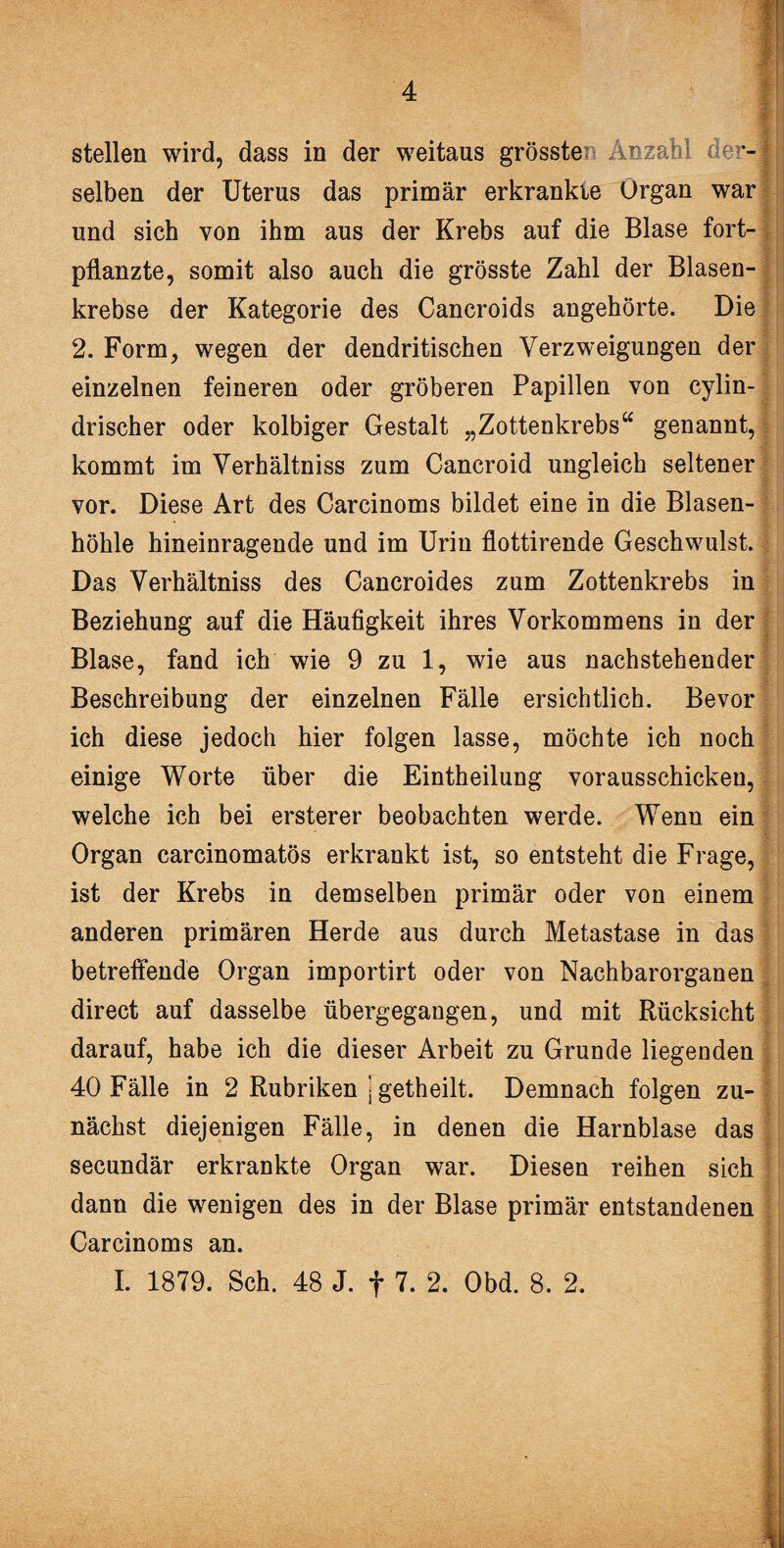 stellen wird, dass in der weitaus grössten Anzahl der¬ selben der Uterus das primär erkrankte Organ war und sich von ihm aus der Krebs auf die Blase fort¬ pflanzte, somit also auch die grösste Zahl der Blasen¬ krebse der Kategorie des Cancroids angehörte. Die 2. Form, wegen der dendritischen Verzweigungen der einzelnen feineren oder gröberen Papillen von cylin- drischer oder kolbiger Gestalt „Zottenkrebs“ genannt, kommt im Verhältniss zum Cancroid ungleich seltener vor. Diese Art des Carcinoms bildet eine in die Blasen¬ höhle hineinragende und im Urin flottirende Geschwulst. Das Verhältniss des Cancroides zum Zottenkrebs in Beziehung auf die Häufigkeit ihres Vorkommens in der Blase, fand ich wie 9 zu 1, wie aus nachstehender Beschreibung der einzelnen Fälle ersichtlich. Bevor ich diese jedoch hier folgen lasse, möchte ich noch einige Worte über die Eintheilung vorausschicken, welche ich bei ersterer beobachten werde. Wenn ein Organ carcinomatös erkrankt ist, so entsteht die Frage, ist der Krebs in demselben primär oder von einem anderen primären Herde aus durch Metastase in das betreffende Organ importirt oder von Nachbarorganen direct auf dasselbe übergegangen, und mit Rücksicht darauf, habe ich die dieser Arbeit zu Grunde liegenden 40 Fälle in 2 Rubriken j getheilt. Demnach folgen zu¬ nächst diejenigen Fälle, in denen die Harnblase das secundär erkrankte Organ war. Diesen reihen sich dann die wenigen des in der Blase primär entstandenen Carcinoms an. I. 1879. Sch. 48 J. f 7. 2. Obd. 8. 2. i