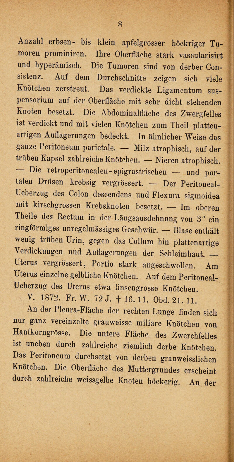 Anzahl erbsen- bis klein apfelgrosser höckriger Tu¬ moren prominiren. Ihre Oberfläche stark vascularisirt und hyperämisch. Die Tumoren sind von derber Con- sistenz. Auf dem Durchschnitte zeigen sich viele Knötchen zerstreut. Das verdickte Ligamentum Sus¬ Knoten besetzt. Die Abdominalfläche des Zwergfelles ist verdickt und mit vielen Knötchen zum Theil platten- artigen Auflagerungen bedeckt. In ähnlicher Weise das ganze Peritoneum parietale. — Milz atrophisch, auf der trüben Kapsel zahlreiche Knötchen. — Nieren atrophisch. — Die retroperitonealen-epigrastrischen — und por¬ talen Drüsen krebsig vergrössert. — Der Peritoneal- Ueberzug des Colon descendens und Flexura sigmoidea mit kirschgrossen Krebsknoten besetzt. — Im oberen Theile des Rectum in der Längsausdehnung von 3 ein ringförmiges unregelmässiges Geschwür. — Blase enthält wenig trüben Urin, gegen das Collum hin plattenartige Verdickungen und Auflagerungen der Schleimhaut. _ Uterus vergrössert, Portio stark angeschwollen. Am Uterus einzelne gelbliche Knötchen. Auf dem Peritoneal- Ueberzug des Uterus etwa linsengrosse Knötchen. V. 1872. Fr. W. 72 J. f 16. 11. Obd. 21. 11. | An der Pleura-Fläche der rechten Lunge finden sich nur ganz vereinzelte grauweisse miliare Knötchen von Hanfkorngrösse. Die untere Fläche des Zwerchfelles ist uneben durch zahlreiche ziemlich derbe Knötchen. Das Peritoneum durchsetzt von derben grauweisslichen Knötchen. Die Oberfläche des Muttergrundes erscheint durch zahlreiche weissgelbe Knoten höckerig. An der ••••...