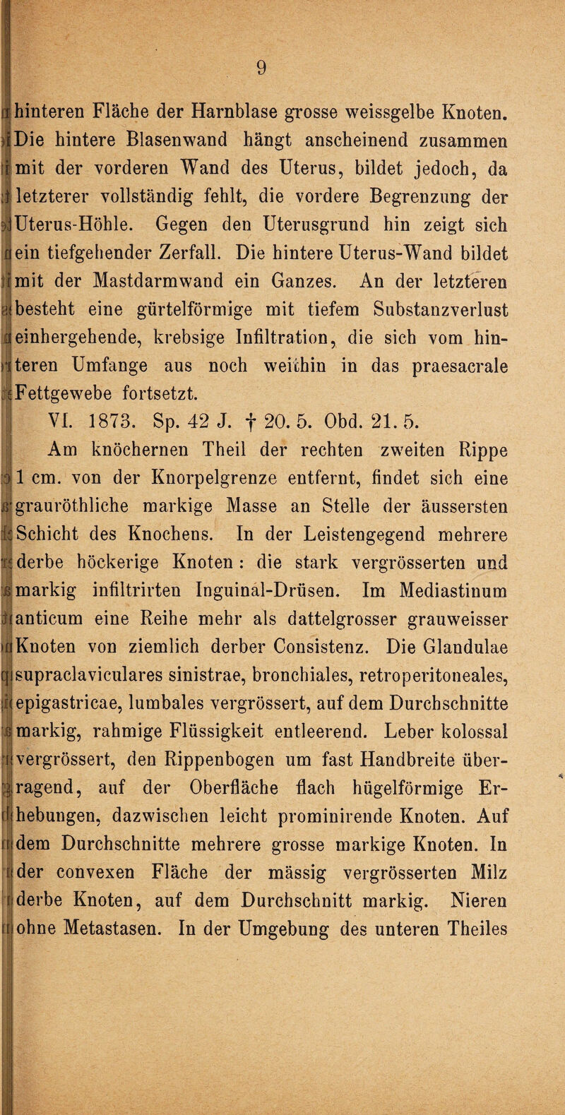 t hinteren Fläche der Harnblase grosse weissgelbe Knoten. i Die hintere Blasenwand hängt anscheinend zusammen !r mit der vorderen Wand des Uterus, bildet jedoch, da I letzterer vollständig fehlt, die vordere Begrenzung der b\Uterus-Höhle. Gegen den Uterusgrund hin zeigt sich c| ein tiefgehender Zerfall. Die hintere Uterus-Wand bildet imit der Mastdarmwand ein Ganzes. An der letzteren hj besteht eine gürtelförmige mit tiefem Substanzverlust Di einhergehende, krebsige Infiltration, die sich vom hin- nteren Umfange aus noch weithin in das praesacrale 6 Fettgewebe fortsetzt. VI. 1873. Sp. 42 J. f 20. 5. Obd. 21. 5. Am knöchernen Theil der rechten zweiten Rippe ||1 cm. von der Knorpelgrenze entfernt, findet sich eine ß'grauröthliche markige Masse an Stelle der äussersten k Schicht des Knochens. In der Leistengegend mehrere m derbe höckerige Knoten : die stark vergrösserten und :J markig infiltrirten Inguinal-Drüsen. Im Mediastinum üanticum eine Reihe mehr als dattelgrosser grauweisser £< ft l Knoten von ziemlich derber Consistenz. Die Glandulae supraclaviculares sinistrae, bronchiales, retroperitoneales, epigastricae, lumbales vergrössert, auf dem Durchschnitte markig, rahmige Flüssigkeit entleerend. Leber kolossal i vergrössert, den Rippenbogen um fast Handbreite über¬ ragend, auf der Oberfläche flach hügelförmige Er- ebungen, dazwischen leicht prominirende Knoten. Auf dem Durchschnitte mehrere grosse markige Knoten. In der convexen Fläche der massig vergrösserten Milz i derbe Knoten, auf dem Durchschnitt markig. Nieren ohne Metastasen. In der Umgebung des unteren Theiles i 1