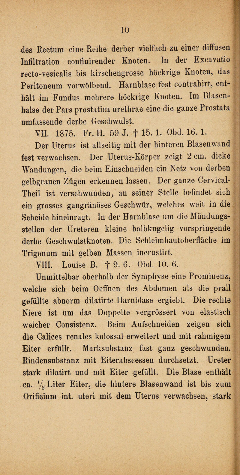 des Rectum eine Reihe derber vielfach zu einer diffusen Infiltration confluirender Knoten. In der Excavatio recto-vesicalis bis kirschengrosse höckrige Knoten, das Peritoneum vorwölbend. Harnblase fest contrahirt, ent¬ hält im Fundus mehrere höckrige Knoten. Im Blasen- halse der Pars prostatica urethrae eine die ganze Prostata umfassende derbe Geschwulst. VII. 1875. Fr. H. 59 J. f 15. 1. Obd. 16. 1. Der Uterus ist allseitig mit der hinteren Blasenwand fest verwachsen. Der Uterus-Körper zeigt 2 cm. dicke Wandungen, die beim Einschneiden ein Netz von derben gelbgrauen Zügen erkennen lassen. Der ganze Cervical- Theil ist verschwunden, an seiner Stelle befindet sich ein grosses gangränöses Geschwür, welches weit in die Scheide hineinragt. In der Harnblase um die Mündungs¬ stellen der Ureteren kleine halbkugelig vorspringende derbe Geschwulstknoten. Die Schleimhautoberfläche im Trigonum mit gelben Massen incrustirt. VIII. Louise B. f 9. 6. Obd. 10. 6. Unmittelbar oberhalb der Symphyse eine Prominenz, welche sich beim Oeffnen des Abdomen als die prall gefüllte abnorm dilatirte Harnblase ergiebt. Die rechte Niere ist um das Doppelte vergrössert von elastisch weicher Consistenz. Beim Aufschneiden zeigen sich die Calices renales kolossal erweitert und mit rahmigem Eiter erfüllt. Marksubstanz fast ganz geschwunden. Rindensubstanz mit Eiterabscessen durchsetzt. Ureter stark dilatirt und mit Eiter gefüllt. Die Blase enthält ca. y2 Liter Eiter, die hintere Blasenwand ist bis zum Orificium int. uteri mit dem Uterus verwachsen, stark -