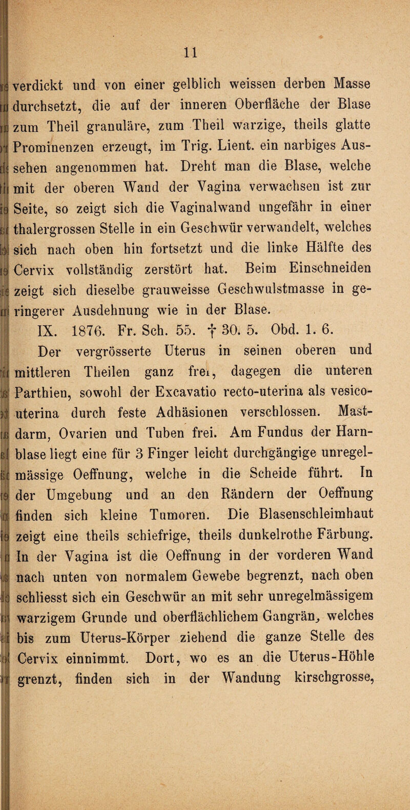 li in vi | verdickt und von einer gelblich weissen derben Masse durchsetzt, die auf der inneren Oberfläche der Blase zum Theil granuläre, zum Theil warzige, theils glatte Prominenzen erzeugt, im Trig. Lient. ein narbiges Aus¬ sehen angenommen hat. Dreht man die Blase, welche mit der oberen Wand der Vagina verwachsen ist zur Seite, so zeigt sich die Vaginalwand ungefähr in einer thalergrossen Stelle in ein Geschwür verwandelt, welches sich nach oben hin fortsetzt und die linke Hälfte des Cervix vollständig zerstört hat. Beim Einschneiden zeigt sich dieselbe grauweisse Geschwulstmasse in ge¬ ringerer Ausdehnung wie in der Blase. IX. 1876. Fr. Sch. 55. f 30. 5. Obd. 1. 6. Der vergrösserte Uterus in seinen oberen und mittleren Theilen ganz frei, dagegen die unteren Parthien, sowohl der Excavatio recto-uterina als vesico- uterina durch feste Adhäsionen verschlossen. Mast¬ darm, Ovarien und Tuben frei. Am Fundus der Harn¬ blase liegt eine für 3 Finger leicht durchgängige unregel¬ mässige Oeffnung, welche in die Scheide führt. In der Umgebung und an den Rändern der Oeffnung finden sich kleine Tumoren. Die Blasenschleimhaut zeigt eine theils schiefrige, theils dunkelrothe Färbung. In der Vagina ist die Oeffnung in der vorderen Wand nach unten von normalem Gewebe begrenzt, nach oben schliesst sich ein Geschwür an mit sehr unregelmässigem warzigem Grunde und oberflächlichem Gangrän., welches bis zum Uterus-Körper ziehend die ganze Stelle des Cervix einnimmt. Dort, wo es an die Uterus-Höhle grenzt, finden sich in der Wandung kirschgrosse,