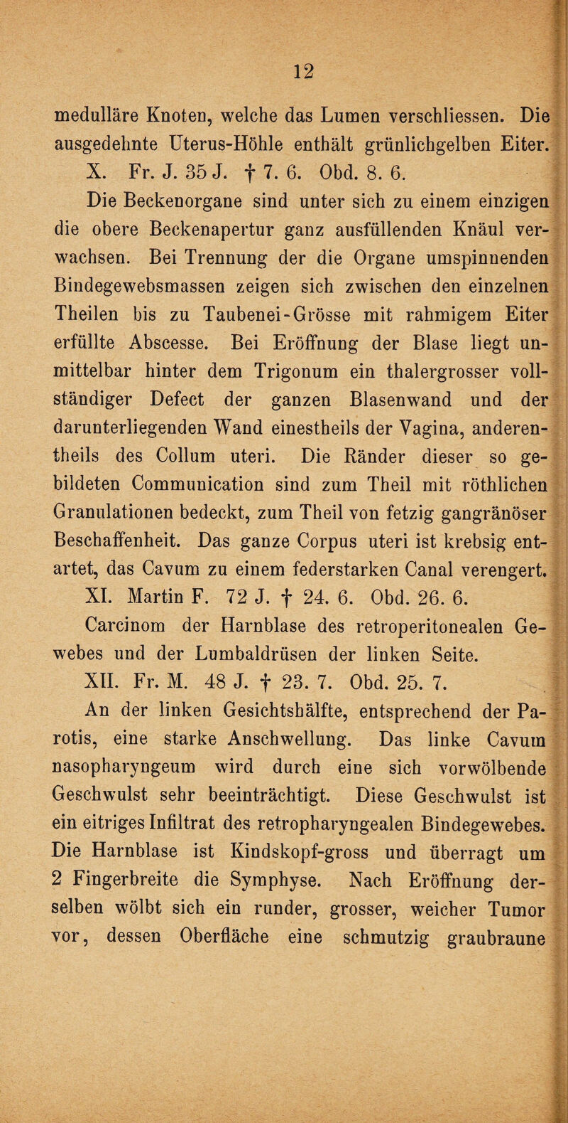 medulläre Knoten, welche das Lumen verschliessen. Die ausgedehnte Uterus-Höhle enthält grünlichgelben Eiter. X. Fr. J. 35 J. f 7. 6. Obd. 8. 6. Die Beckenorgane sind unter sich zu einem einzigen die obere Beckenapertur ganz ausfüllenden Knäul ver¬ wachsen. Bei Trennung der die Organe umspinnenden Bindegewebsmassen zeigen sich zwischen den einzelnen Theilen bis zu Taubenei-Grösse mit rahmigem Eiter erfüllte Abscesse. Bei Eröffnung der Blase liegt un¬ mittelbar hinter dem Trigonum ein thalergrosser voll¬ ständiger Defect der ganzen Blasenwand und der darunterliegenden Wand einestheils der Vagina, anderen¬ teils des Collum uteri. Die Ränder dieser so ge¬ bildeten Communication sind zum Theil mit röthlichen Granulationen bedeckt, zum Theil von fetzig gangränöser Beschaffenheit. Das ganze Corpus uteri ist krebsig ent¬ artet, das Cavum zu einem federstarken Canal verengert. XI. Martin F. 72 J. f 24. 6. Obd. 26. 6. Carcinom der Harnblase des retroperitonealen Ge¬ webes und der Lumbaldrüsen der linken Seite. XII. Fr. M. 48 J. + 23. 7. Obd. 25. 7. An der linken Gesichtshälfte, entsprechend der Pa¬ rotis, eine starke Anschwellung. Das linke Cavum nasopharyngeum wird durch eine sich vorwölbende Geschwulst sehr beeinträchtigt. Diese Geschwulst ist ein eitriges Infiltrat des retropharyngealen Bindegewebes. Die Harnblase ist Kindskopf-gross und überragt um 2 Fingerbreite die Symphyse. Nach Eröffnung der¬ selben wölbt sich ein runder, grosser, weicher Tumor vor, dessen Oberfläche eine schmutzig graubraune