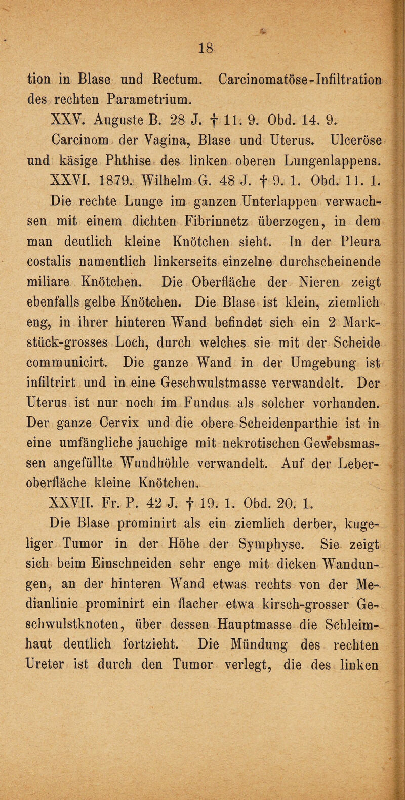 tion in Blase und Rectum. Carcinomatöse-Infiltration des rechten Parametrium. XXV. Auguste B. 28 J. f 11. 9. Obd. 14. 9. Carcinom der Vagina, Blase und Uterus. Ulceröse und käsige Phthise des linken oberen Lungenlappens. XXVI. 1879. Wilhelm G. 48 J. f 9. 1. Obd. 11.1. Die rechte Lunge im ganzen Unterlappen verwach¬ sen mit einem dichten Fibrinnetz überzogen, in dem man deutlich kleine Knötchen sieht. In der Pleura costalis namentlich linkerseits einzelne durchscheinende miliare Knötchen. Die Oberfläche der Nieren zeigt ebenfalls gelbe Knötchen. Die Blase ist klein, ziemlich eng, in ihrer hinteren Wand befindet sich ein 2 Mark¬ stück-grosses Loch, durch welches sie mit der Scheide communicirt. Die ganze Wand in der Umgebung ist infiltrirt und in eine Geschwulstmasse verwandelt. Der Uterus ist nur noch im Fundus als solcher vorhanden. Der ganze Cervix und die obere Scheidenparthie ist in eine umfängliche jauchige mit nekrotischen Gewebsmas- sen angefüllte Wundhöhle verwandelt. Auf der Leber¬ oberfläche kleine Knötchen. XXVII. Fr. P. 42 J. f 19. 1. Obd. 20. 1. Die Blase prominirt als ein ziemlich derber, kuge¬ liger Tumor in der Höhe der Symphyse. Sie zeigt sich beim Einschneiden sehr enge mit dicken Wandun¬ gen, an der hinteren Wand etwas rechts von der Me¬ dianlinie prominirt ein flacher etwa kirsch-grosser Ge¬ schwulstknoten, über dessen Hauptmasse die Schleim¬ haut deutlich fortzieht. Die Mündung des rechten Ureter ist durch den Tumor verlegt, die des linken