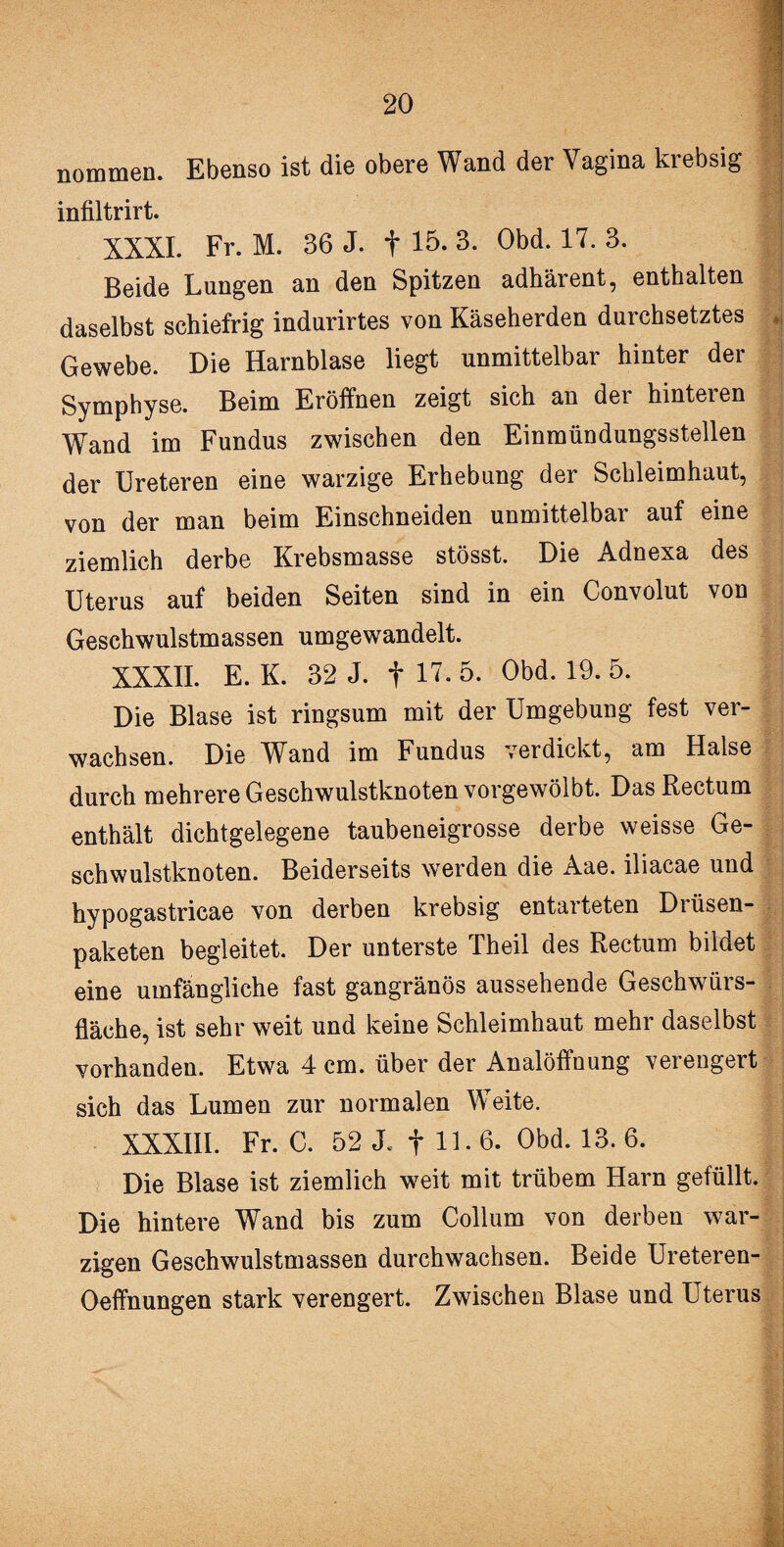 nommen. Ebenso ist die obere Wand der Vagina krebsig infiltrirt. XXXI. Fr. M. 36 J. f 15. 3. Obd. 17. 3. Beide Lungen an den Spitzen adhärent, enthalten daselbst schiefrig indurirtes von Käseherden durchsetztes | Gewebe. Die Harnblase liegt unmittelbar hinter der Symphyse. Beim Eröffnen zeigt sich an dei hinteien Wand im Fundus zwischen den Einmündungsstellen der Ureteren eine warzige Erhebung der Schleimhaut, von der man beim Einschneiden unmittelbar auf eine ziemlich derbe Krebsmasse stösst. Die Adnexa des Uterus auf beiden Seiten sind in ein Convolut von Geschwulstmassen umgewandelt. XXXII. E. K. 32 J. f 17. 5. Obd. 19. 5. Die Blase ist ringsum mit der Umgebung fest ver¬ wachsen. Die Wand im Fundus verdickt, am Halse durch mehrere Geschwulstknoten vorgewölbt. Das Rectum enthält dichtgelegene taubeneigrosse derbe weisse Ge¬ schwulstknoten. Beiderseits werden die Aae. iliacae und Fypogastricae von derben krebsig entarteten Diüsen- paketen begleitet. Der unterste Theil des Rectum bildet eine umfängliche fast gangränös aussehende Geschwürs¬ fläche, ist sehr weit und keine Schleimhaut mehr daselbst vorhanden. Etwa 4 cm. über der Analöffnung verengert sich das Lumen zur normalen Weite. XXXIII. Fr. C. 52 JL f 11. 6. Obd. 13. 6. Die Blase ist ziemlich weit mit trübem Harn gefüllt. Die hintere Wand bis zum Collum von derben war¬ zigen Geschwulstmassen durchwachsen. Beide Ureteren- Oeffnungen stark verengert. Zwischen Blase und Uterus