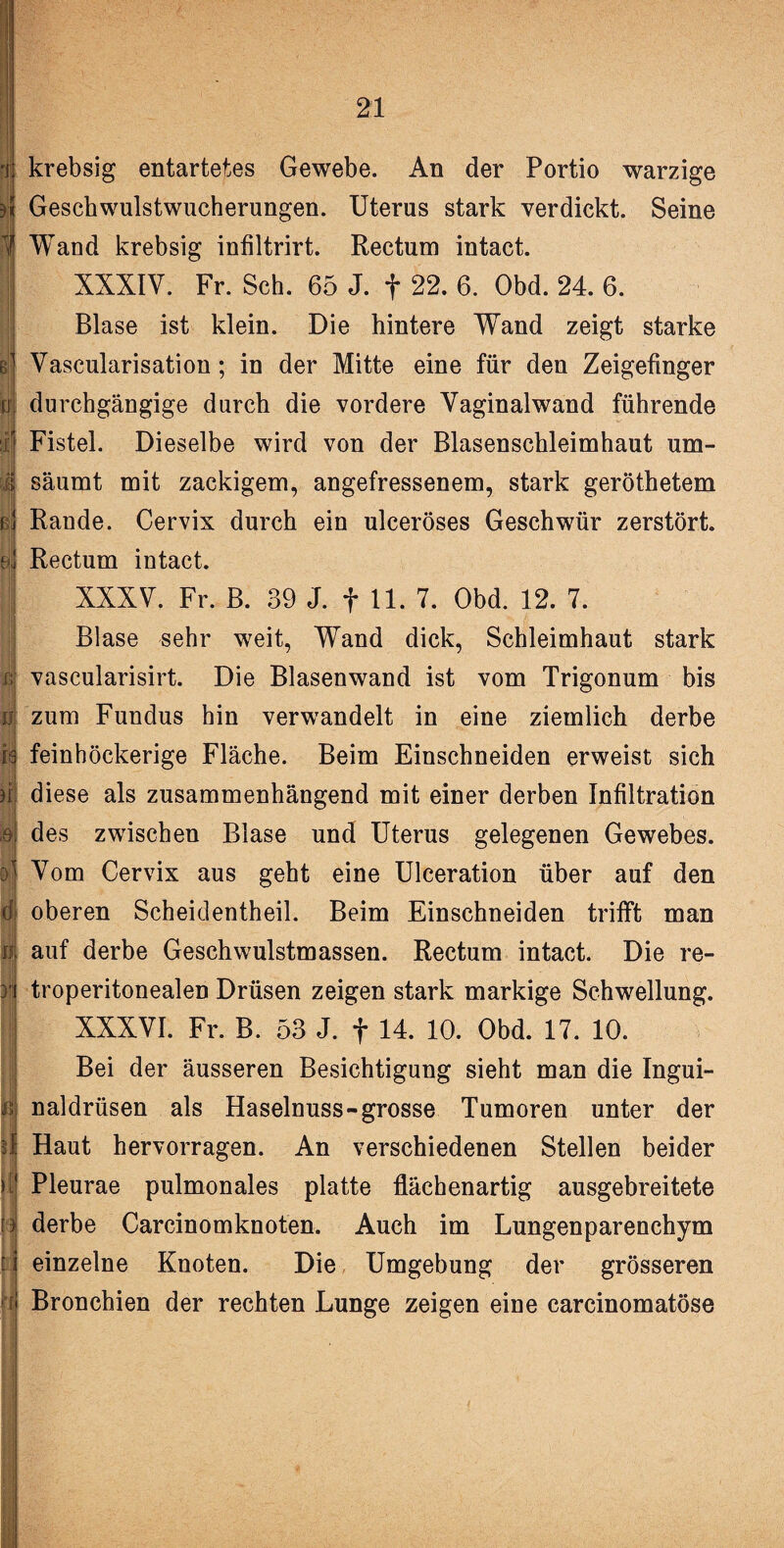 i krebsig entartetes Gewebe. An der Portio warzige i Geschwulstwucherungen. Uterus stark verdickt. Seine 1 Wand krebsig infiltrirt. Rectum intact. B XXXIV. Fr. Sch. 65 J. f 22. 6. Obd. 24. 6. Blase ist klein. Die hintere Wand zeigt starke 1 Vascularisation; in der Mitte eine für den Zeigefinger !j durchgängige durch die vordere Vaginalwand führende r Fistel. Dieselbe wird von der Blasenschleimhaut um- i säumt mit zackigem, angefressenem, stark geröthetem i j Rande. Cervix durch ein ulceröses Geschwür zerstört. | Rectum intact. !j XXXV. Fr. B. 39 J. f 11. 7. Obd. 12. 7. Blase sehr weit, Wand dick, Schleimhaut stark i| vascularisirt. Die Blasenwand ist vom Trigonum bis m zum Fundus hin verwandelt in eine ziemlich derbe ja feinhöckerige Fläche. Beim Einschneiden erweist sich i| diese als zusammenhängend mit einer derben Infiltration ,ei des zwischen Blase und Uterus gelegenen Gewebes. [5 Vom Cervix aus geht eine Ulceration über auf den d oberen Scheidentheil. Beim Einschneiden trifft man n auf derbe Geschwulstmassen. Rectum intact. Die re- ii troperitonealen Drüsen zeigen stark markige Schwellung. XXXVI. Fr. B. 53 J. f 14. 10. Obd. 17. 10. Bei der äusseren Besichtigung sieht man die Ingui- naldrüsen als Haselnuss-grosse Tumoren unter der 4 Haut hervorragen. An verschiedenen Stellen beider I Pleurae pulmonales platte flächenartig ausgebreitete l| derbe Carcinomknoten. Auch im Lungenparenchym t i einzelne Knoten. Die Umgebung der grösseren 4j Bronchien der rechten Lunge zeigen eine carcinomatöse