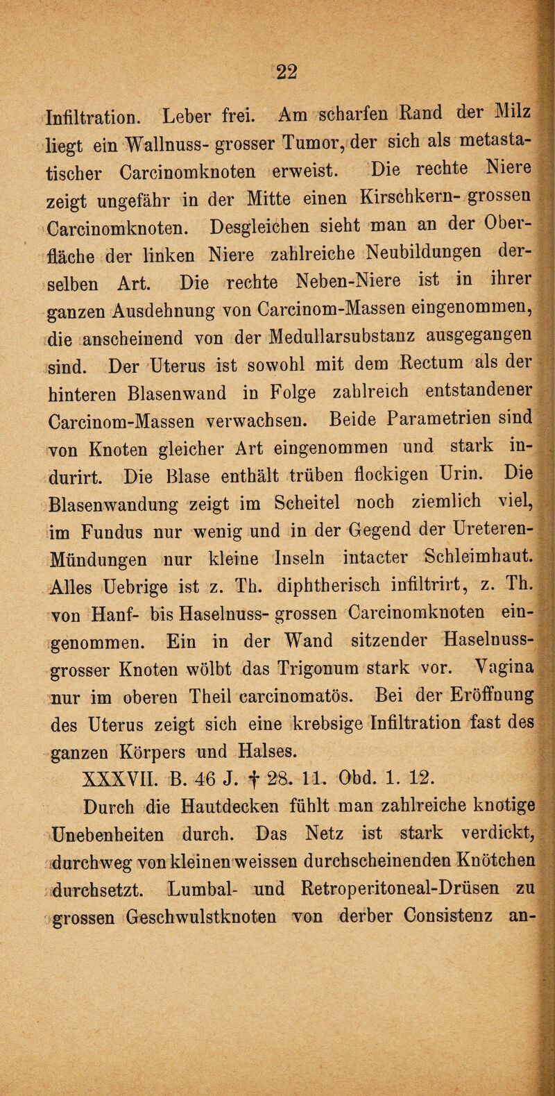 Infiltration. Leber frei. Am scharfen Rand der Milz j liegt ein Wallnuss- grosser Tumor, der sich als metasta¬ tischer Carcinomknoten erweist. Die rechte Niere zeigt ungefähr in der Mitte einen Kirschkern- grossen Carcinomknoten. Desgleichen sieht man an der Ober¬ fläche der linken Niere zahlreiche Neubildungen der¬ selben Art. Die rechte Neben-Niere ist in ihrer ganzen Ausdehnung von Carcinom-Massen eingenommen, die anscheinend von der Medullarsubstanz ausgegangen sind. Der Uterus ist sowohl mit dem Rectum als der hinteren Blasenwand in Folge zahlreich entstandener Carcinom-Massen verwachsen. Beide Parametrien sind von Knoten gleicher Art eingenommen und stark in- durirt. Die Blase enthält trüben flockigen Urin. Die Blasenwandung zeigt im Scheitel noch ziemlich viel, im Fundus nur wenig und in der Gegend der Ureteren- * ■ Mündungen nur kleine Inseln intacter Schleimhaut. Alles Uebrige ist z. Th. diphtherisch infiltrirt, z. Th. j von Hanf- bis Haselnuss- grossen Carcinomknoten ein¬ genommen. Ein in der Wand sitzender Haselnuss- - grosser Knoten wölbt das Trigonum stark vor. Vagina nur im oberen Theil carcinomatös. Bei der Eröffnung des Uterus zeigt sich eine krebsige Infiltration fast des ganzen Körpers und Halses. XXXVII. B. 46 J. f 28. 11. Obd. 1. 12. | Durch die Hautdecken fühlt man zahlreiche knotige Unebenheiten durch. Das Netz ist stark verdickt, {durchweg von kleinen weissen durchscheinenden Knötchen durchsetzt. Lumbal- und Retroperitoneal-Drüsen zu grossen Geschwulstknoten von derber Consistenz an-