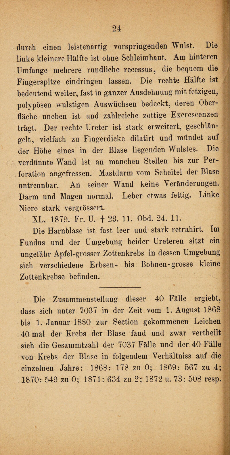 durch einen leistenartig vorspringenden Wulst. Die linke kleinere Hälfte ist ohne Schleimhaut. Am hinteren Umfange mehrere rundliche recessus, die bequem die Fingerspitze eindringen lassen. Die rechte Hälfte ist bedeutend weiter, fast in ganzer Ausdehnung mit fetzigen, polypösen wulstigen Auswüchsen bedeckt, deren Ober¬ fläche uneben ist und zahlreiche zottige Excrescenzen trägt. Der rechte Ureter ist stark erweitert, geschlän¬ gelt, vielfach zu Fingerdicke dilatirt und mündet auf der Höhe eines in der Blase liegenden Wulstes. Die verdünnte Wand ist an manchen Stellen bis zur Per¬ foration angefressen. Mastdarm vom Scheitel der Blase untrennbar. An seiner Wand keine Veränderungen. Darm und Magen normal. Leber etwas fettig. Linke Niere stark vergrössert. XL. 1879. Fr. U. f 23. 11. Obd. 24. 11. ; | Die Harnblase ist fast leer und stark retrahirt. Im Fundus und der Umgebung beider Ureteren sitzt ein ungefähr Apfel-grosser Zottenkrebs in dessen Umgebung sich verschiedene Erbsen- bis Bohnen-grosse kleine Zottenkrebse befinden. Die Zusammenstellung dieser 40 Fälle ergiebt, dass sich unter 7037 in der Zeit vom 1. August 1868 bis 1. Januar 1880 zur Section gekommenen Leichen 40 mal der Krebs der Blase fand und zwar vertheilt sich die Gesammtzahl der 7037 Fälle und der 40 Fälle von Krebs der Blase in folgendem Verhältniss auf die einzelnen Jahre: 1868: 178 zu 0; 1869: 567 zu 4; 1870: 549 zu 0; 1871: 634 zu 2; 1872 u. 73: 508 resp.