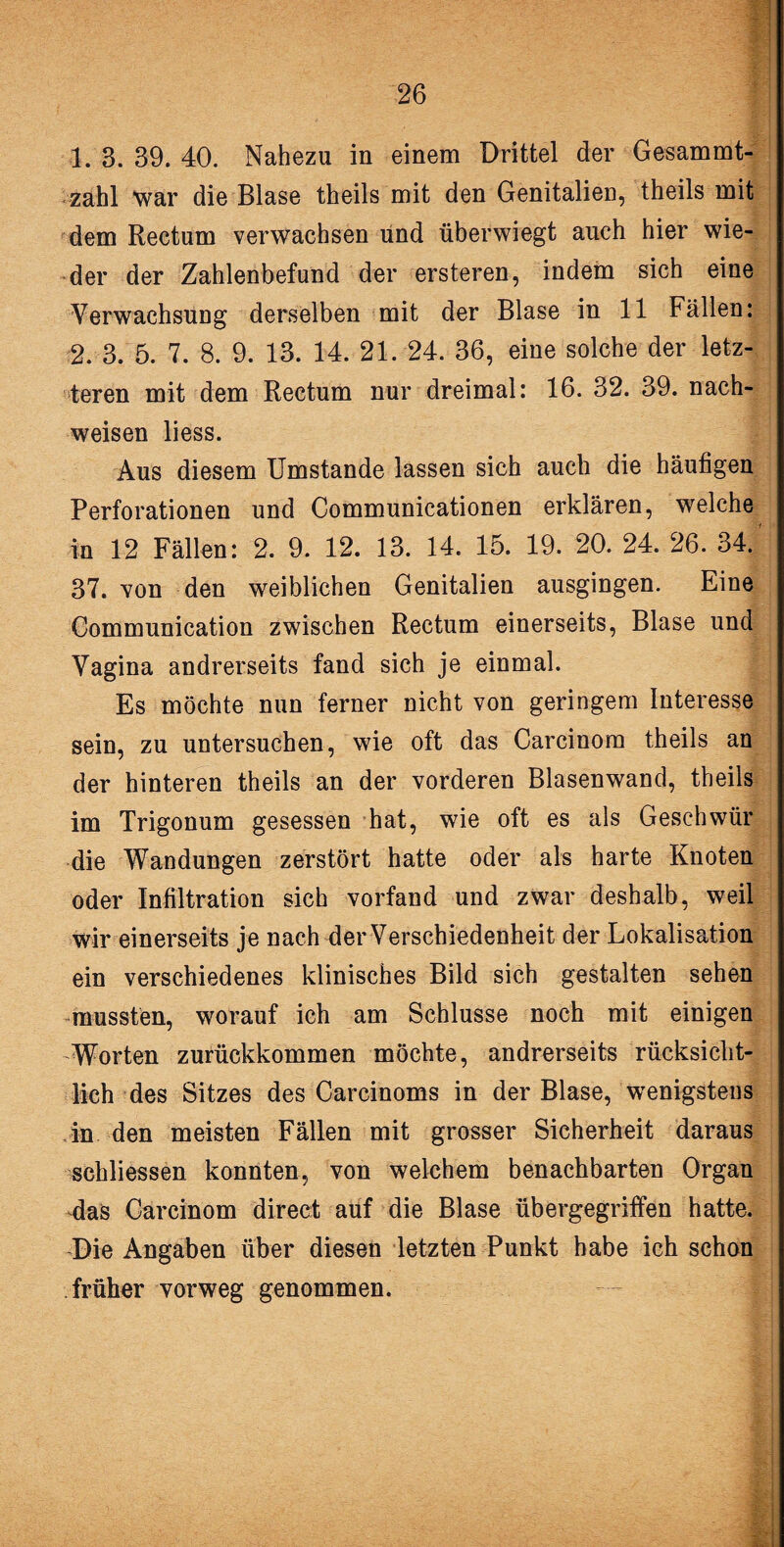 1. 3. 39. 40. Nahezu in einem Drittel der Gesammt- zahl war die Blase theils mit den Genitalien, theils mit dem Rectum verwachsen und überwiegt auch hier wie¬ der der Zahlenbefund der ersteren, indem sich eine Verwachsung derselben mit der Blase in 11 Fällen: 2. 3. 5. 7. 8. 9. 13. 14. 21. 24. 36, eine solche der letz¬ teren mit dem Rectum nur dreimal: 16. 32. 39. nach- weisen liess. Aus diesem Umstande lassen sich auch die häufigen Perforationen und Communicationen erklären, welche in 12 Fällen: 2. 9. 12. 13. 14. 15. 19. 20. 24. 26. 34. 37. von den weiblichen Genitalien ausgingen. Eine Communication zwischen Rectum einerseits, Blase und Vagina andrerseits fand sich je einmal. Es möchte nun ferner nicht von geringem Interesse sein, zu untersuchen, wie oft das Carcinora theils an der hinteren theils an der vorderen Blasenwand, theils im Trigonum gesessen hat, wie oft es als Geschwür die Wandungen zerstört hatte oder als harte Knoten oder Infiltration sich vorfand und zwar deshalb, weil wir einerseits je nach der Verschiedenheit der Lokalisation ein verschiedenes klinisches Bild sich gestalten sehen mussten, worauf ich am Schlüsse noch mit einigen Worten zurückkommen möchte, andrerseits rücksicht¬ lich des Sitzes des Carcinoms in der Blase, wenigstens in den meisten Fällen mit grosser Sicherheit daraus sehliessen konnten, von welchem benachbarten Organ das Carcinom direct auf die Blase übergegriffen hatte. Die Angaben über diesen letzten Punkt habe ich schon früher vorweg genommen.