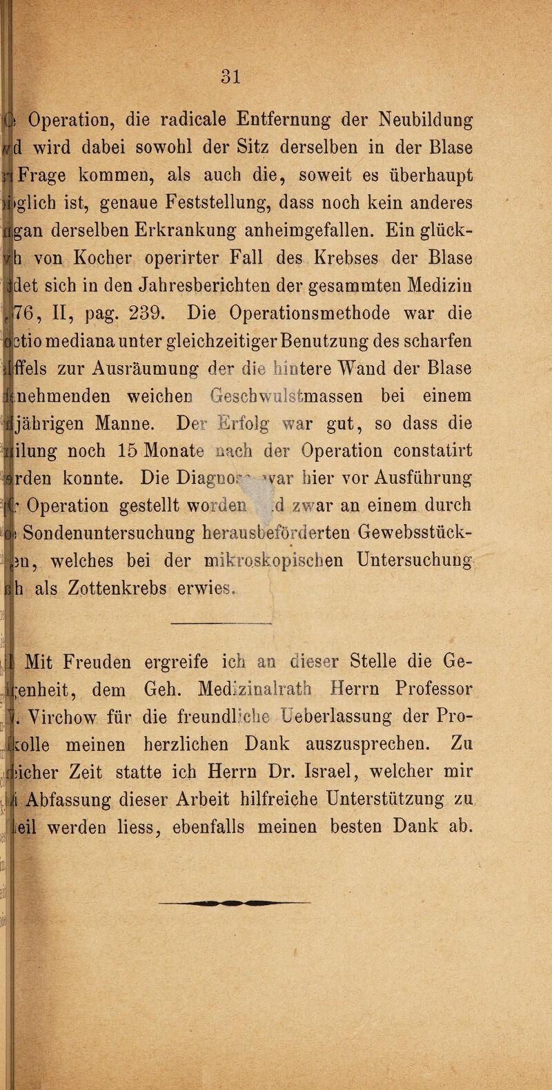 Operation, die radicale Entfernung der Neubildung d wird dabei sowohl der Sitz derselben in der Blase Frage kommen, als auch die, soweit es überhaupt »glich ist, genaue Feststellung, dass noch kein anderes gan derselben Erkrankung anheimgefallen. Ein glück- h von Kocher operirter Fall des Krebses der Blase Idet sich in den Jahresberichten der gesammten Medizin ||76, II, pag. 239. Die Operationsmethode war die ötio mediana unter gleichzeitiger Benutzung des scharfen 2 ffels zur Ausräumung der die hintere Wand der Blase nehmenden weichen Geschwulstmassen bei einem jährigen Manne. Der Erfolg war gut, so dass die ilung noch 15 Monate nach der Operation constatirt rden konnte. Die Diagnow war hier vor Ausführung Operation gestellt worden d zwar an einem durch i's Sondenuntersuchung herausbeförderten Gewebsstück- ■ 3n, welches bei der mikroskopischen Untersuchung h als Zottenkrebs erwies. Mit Freuden ergreife ich an dieser Stelle die Ge- ii;enheit, dem Geh. Medizinalrath Herrn Professor . Virchow für die freundliche üeberlassung der Pro¬ tokolle meinen herzlichen Dank auszusprechen. Zu Mcher Zeit statte ich Herrn Dr. Israel, welcher mir i i Abfassung dieser Arbeit hilfreiche Unterstützung zu teil werden liess, ebenfalls meinen besten Dank ab. i 7