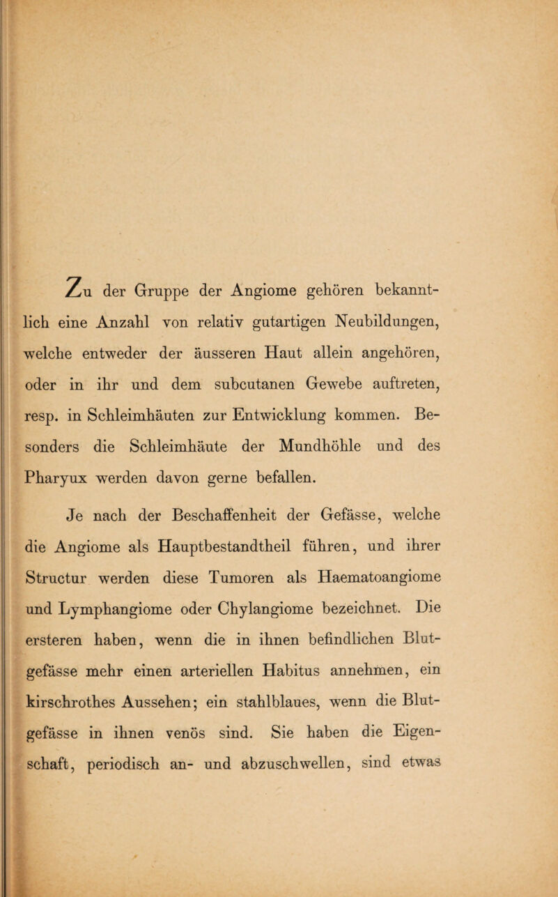 Zu der Gruppe der Angiome gehören bekannt¬ lich eine Anzahl von relativ gutartigen Neubildungen, welche entweder der äusseren Haut allein angehören, oder in ihr und dem subcutanen Gewebe auftreten, resp. in Schleimhäuten zur Entwicklung kommen. Be¬ sonders die Schleimhäute der Mundhöhle und des Pharyux werden davon gerne befallen. Je nach der Beschaffenheit der Gefässe, welche die Angiome als Hauptbestandtheil führen, und ihrer Structur werden diese Tumoren als Haematoangiome und Lymphangiome oder Chylangiome bezeichnet. Die ersteren haben, wenn die in ihnen befindlichen Blut¬ gefässe mehr einen arteriellen Habitus annehmen, ein kirschrothes Aussehen; ein stahlblaues, wenn die Blut¬ gefässe in ihnen venös sind. Sie haben die Eigen¬ schaft, periodisch an- und abzuschwellen, sind etwas