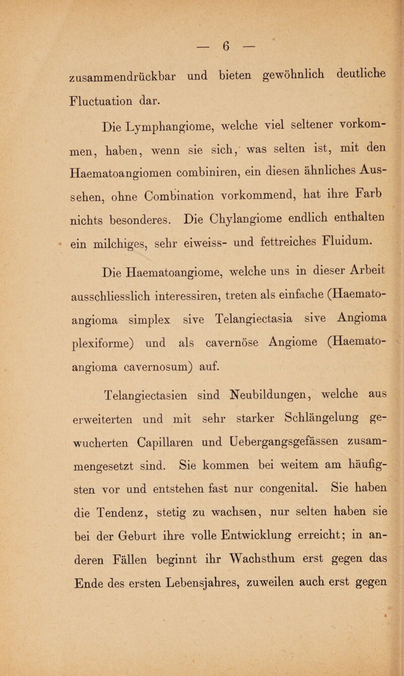 zusammendrückbar und bieten gewöhnlich deutliche Fluctuation dar. Die Lymphangiome, welche viel seltener Vorkom¬ men, haben, wenn sie sich, was selten ist, mit den Haematoangiomen combiniren, ein diesen ähnliches Aus¬ sehen, ohne Combination vorkommend, hat ihre Färb nichts besonderes. Die Chylangiome endlich enthalten ein milchiges, sehr eiweiss- und fettreiches Fluidum. Die Haematoangiome, welche uns in dieser Arbeit ausschliesslich interessiren, treten als einfache (Haemato¬ angioma simplex sive Telangiectasia sive Angioma plexiforme) und als cavernöse Angiome (Haemato¬ angioma cavernosum) auf. Telangiectasien sind Neubildungen, welche aus erweiterten und mit sehr starker Schlängelung ge¬ wucherten Capillaren und Uebergangsgefässen zusam¬ mengesetzt sind. Sie kommen bei weitem am häufig¬ sten vor und entstehen fast nur congenital. Sie haben die Tendenz, stetig zu wachsen, nur selten haben sie bei der Geburt ihre volle Entwicklung erreicht; in an¬ deren Fällen beginnt ihr Wachsthum erst gegen das Ende des ersten Lebensjahres, zuweilen auch erst gegen 4