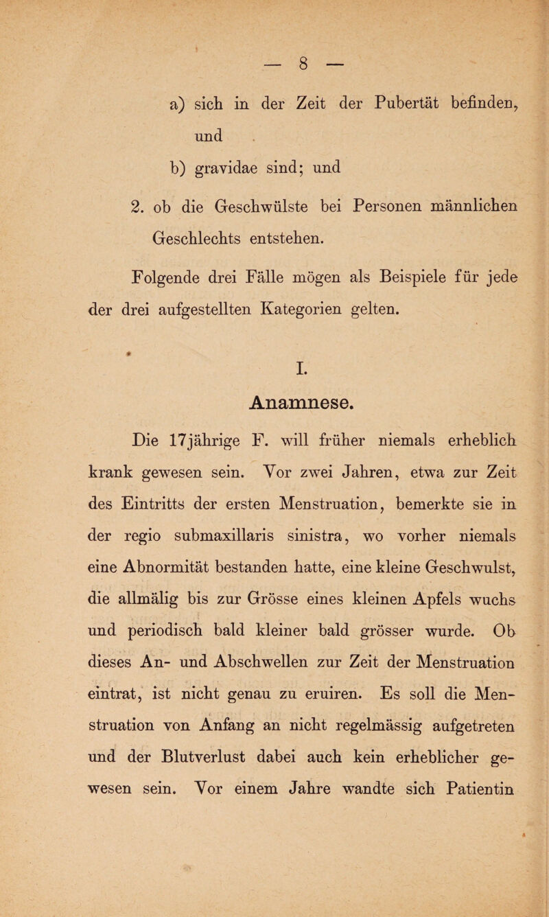 a) sich in der Zeit der Pubertät befinden, und b) gravidae sind; und 2. ob die Geschwülste bei Personen männlichen Geschlechts entstehen. Folgende drei Fälle mögen als Beispiele für jede der drei aufgestellten Kategorien gelten. I. Anamnese. Die 17jährige F. will früher niemals erheblich krank gewesen sein. Yor zwei Jahren, etwa zur Zeit des Eintritts der ersten Menstruation, bemerkte sie in der regio submaxillaris sinistra, wo vorher niemals eine Abnormität bestanden hatte, eine kleine Geschwulst, die allmälig bis zur Grösse eines kleinen Apfels wuchs und periodisch bald kleiner bald grösser wurde. Ob dieses An- und Ab schwellen zur Zeit der Menstruation eintrat, ist nicht genau zu eruiren. Es soll die Men¬ struation von Anfang an nicht regelmässig aufgetreten und der Blutverlust dabei auch kein erheblicher ge¬ wesen sein. Yor einem Jahre wandte sich Patientin