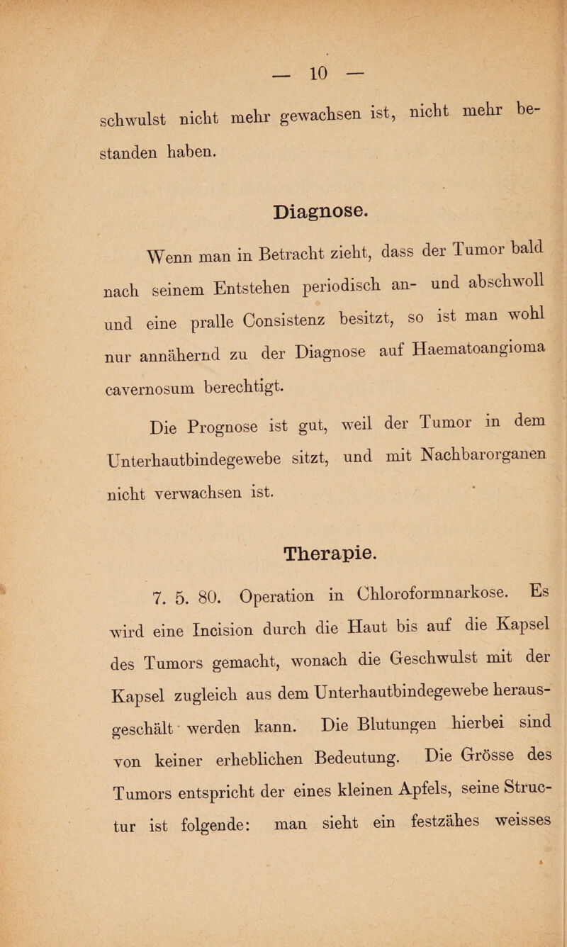 schwulst nicht mehr gewachsen ist, nicht mehr be- standen haben. Diagnose. Wenn man in Betracht zieht, dass der Tumor bald nach seinem Entstehen periodisch an- und abschwoll und eine pralle Consistenz besitzt, so ist man wohl nur annähernd zu der Diagnose auf Haematoangioma cavernosum berechtigt. Die Prognose ist gut, weil der Tumor in dem Unterhautbindegewebe sitzt, und mit Nachbarorganen nicht verwachsen ist. Therapie. 7. 5. 80. Operation in Ohloroformnarkose. Es wird eine Incision durch die Haut bis auf die Kapsel (Jgg Tumors gemacht, wonach die Geschwulst mit dei Kapsel zugleich aus dem Unterhautbindegewebe heraus¬ geschält werden kann. Die Blutungen hierbei sind von keiner erheblichen Bedeutung. Die Gaösse des Tumors entspricht der eines kleinen Apfels, seine Struc- tur ist folgende: man sieht ein festzähes weisses 4