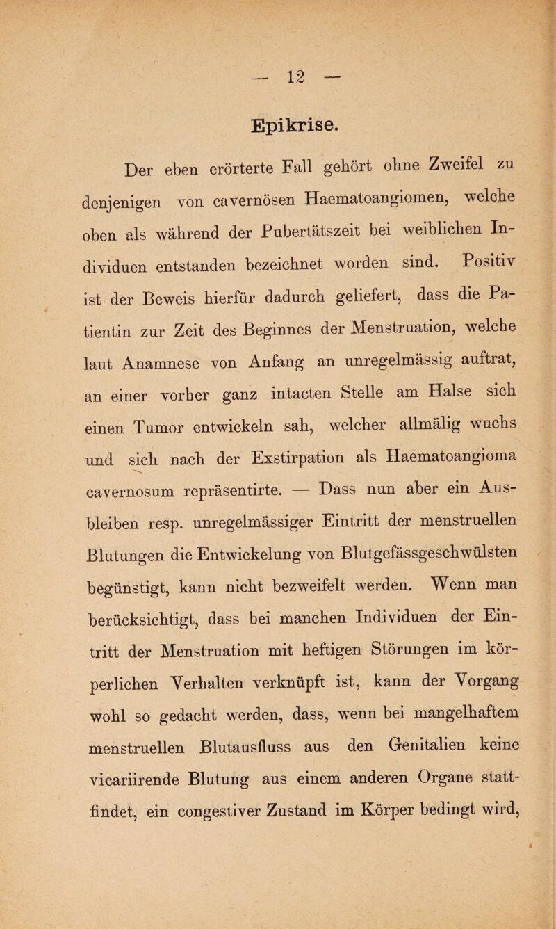 Epikrise. Der eben erörterte Fall gehört ohne Zweifel zu denjenigen von cavernösen Haematoangiomen, welche oben als während der Pubertätszeit bei weiblichen In¬ dividuen entstanden bezeichnet worden sind. Positiv ist der Beweis hierfür dadurch geliefert, dass die Pa¬ tientin zur Zeit des Beginnes der Menstruation, welche laut Anamnese von Anfang an unregelmässig auftrat, an einer vorher ganz mtacten Stelle am Halse sich einen Tumor entwickeln sah, welcher allmälig wuchs und sich nach der Exstirpation als Haematoangioma cavernosum repräsentirte. — Dass nun aber ein Aus¬ bleiben resp. unregelmässiger Eintritt der menstruellen Blutungen die Entwickelung von Blutgefässgeschwülsten begünstigt, kann nicht bezweifelt werden. Wenn man berücksichtigt, dass bei manchen Individuen der Ein¬ tritt der Menstruation mit heftigen Störungen im kör¬ perlichen Verhalten verknüpft ist, kann der Vorgang wohl so gedacht werden, dass, wenn bei mangelhaftem menstruellen Blutausfluss aus den Genitalien keine vicariirende Blutung aus einem anderen Organe statt¬ findet, ein congestiver Zustand im Körper bedingt wird, 4