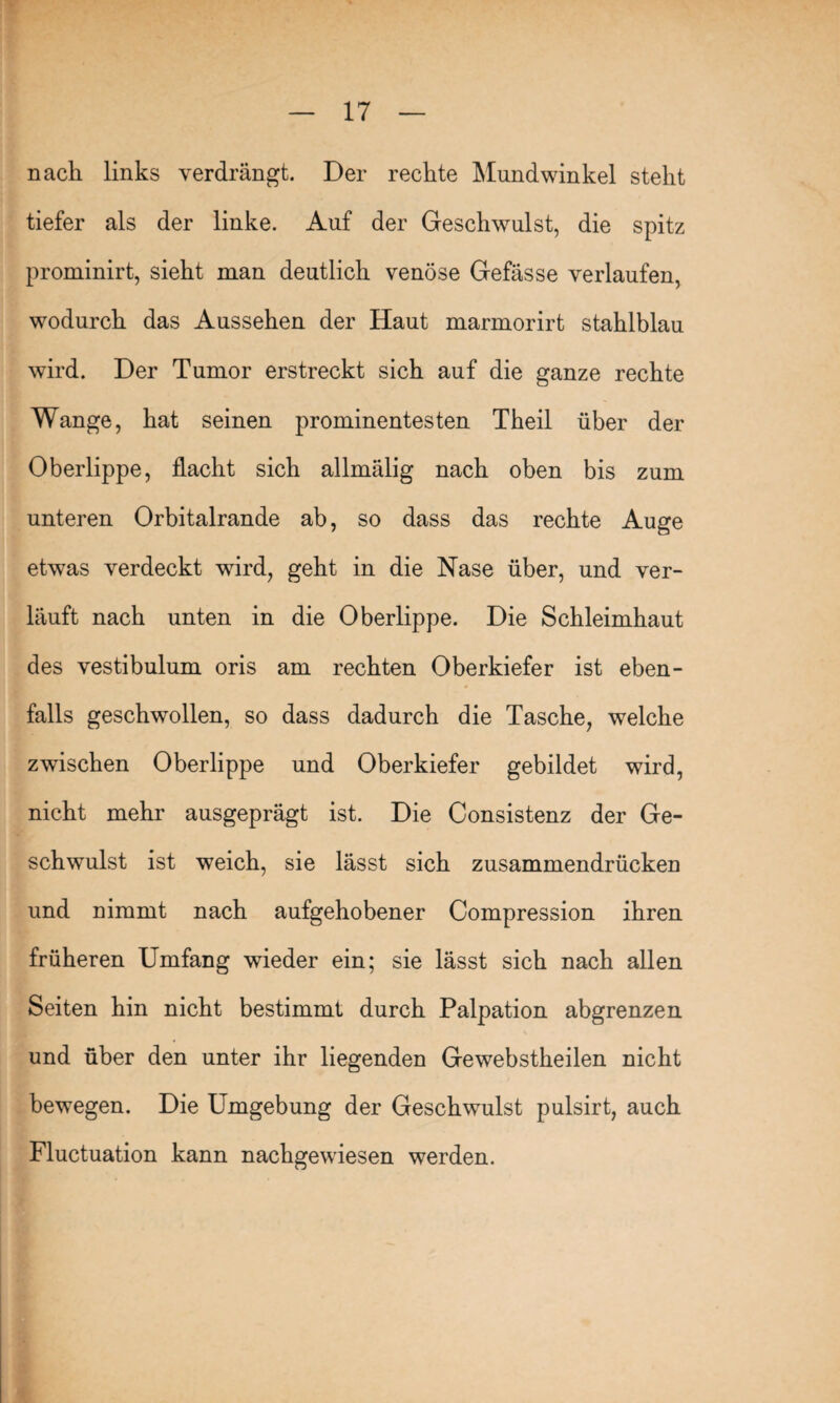 nach links verdrängt. Der rechte Mundwinkel steht tiefer als der linke. Auf der Geschwulst, die spitz prominirt, sieht man deutlich venöse Gefässe verlaufen, wodurch das Aussehen der Haut marmorirt stahlblau wird. Der Tumor erstreckt sich auf die ganze rechte Wange, hat seinen prominentesten Theil über der Oberlippe, flacht sich allmälig nach oben bis zum unteren Orbitalrande ab, so dass das rechte Auge etwas verdeckt wird, geht in die Nase über, und ver¬ läuft nach unten in die Oberlippe. Die Schleimhaut des vestibulum oris am rechten Oberkiefer ist eben¬ falls geschwollen, so dass dadurch die Tasche, welche zwischen Oberlippe und Oberkiefer gebildet wird, nicht mehr ausgeprägt ist. Die Consistenz der Ge¬ schwulst ist weich, sie lässt sich zusammendrücken und nimmt nach aufgehobener Compression ihren früheren Umfang wieder ein; sie lässt sich nach allen Seiten hin nicht bestimmt durch Palpation abgrenzen und über den unter ihr liegenden Gewebstheilen nicht bewegen. Die Umgebung der Geschwulst pulsirt, auch Fluctuation kann nachgewiesen werden.