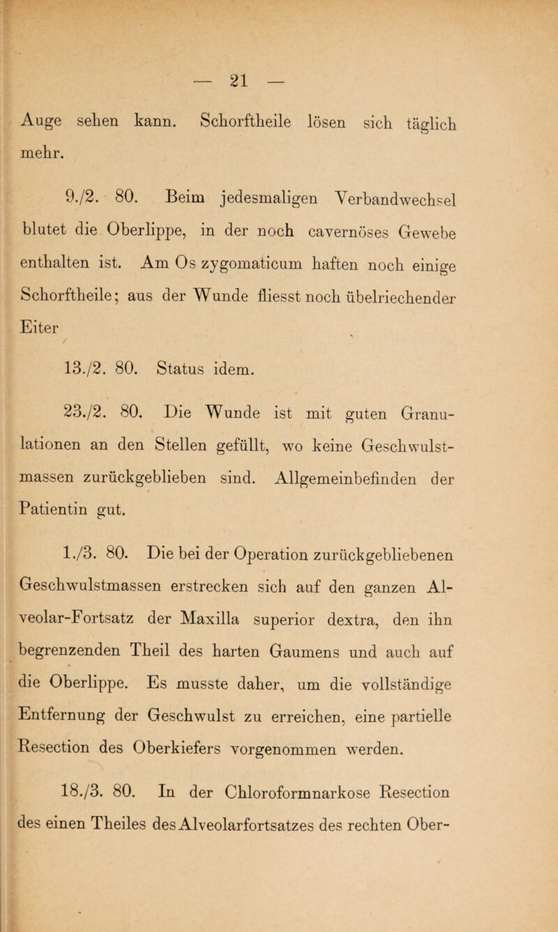 Auge sehen kann. Schorftheile lösen sich täglich mehr. 9./2. 80. Beim jedesmaligen Verbandwechsel blutet die Oberlippe, in der noch cavernöses Gewebe enthalten ist. Am Os zygomaticum haften noch einige Schorftheile; aus der Wunde fliesst noch übelriechender Eiter % 13./2. 80. Status idem. 23./2. 80. Die Wunde ist mit guten Granu¬ lationen an den Stellen gefüllt, wo keine Geschwulst¬ massen zurückgeblieben sind. Allgemeinbefinden der Patientin gut. 1./3. 80. Die bei der Operation zurückgebliebenen Geschwulstmassen erstrecken sich auf den ganzen Al¬ veolar-Fortsatz der Maxilla superior dextra, den ihn begrenzenden Theil des harten Gaumens und auch auf die Oberlippe. Es musste daher, um die vollständige Entfernung der Geschwulst zu erreichen, eine partielle Resection des Oberkiefers vorgenommen werden. 18./3. 80. In der Chloroformnarkose Resection des einen Theiles des Alveolarfortsatzes des rechten Ober-
