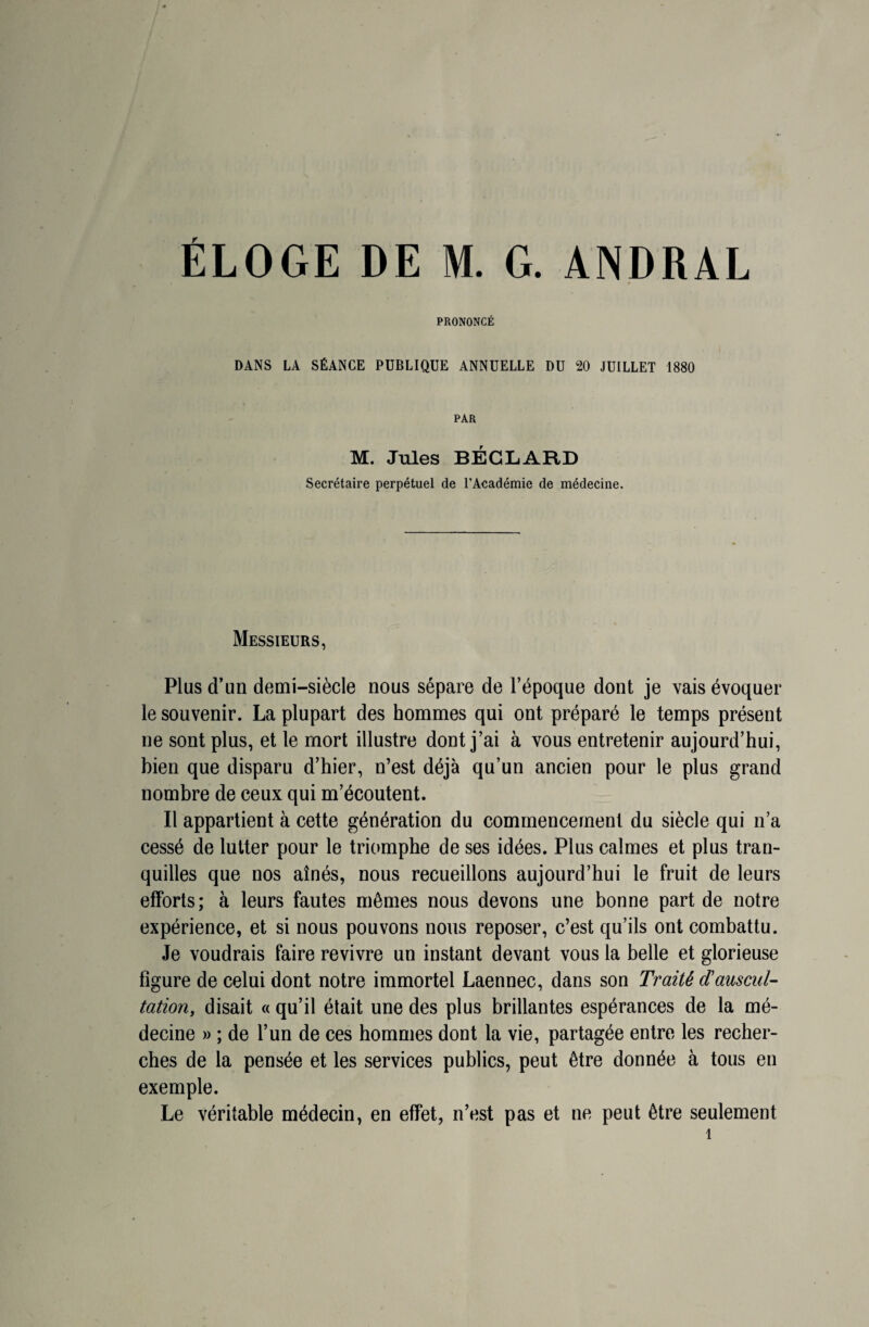 ÉLOGE DE M. G. ANDRAL PRONONCÉ DANS LA SÉANCE PUBLIQUE ANNUELLE DU 20 JUILLET 1880 PAR M. Jules BÉGLARD Secrétaire perpétuel de l’Académie de médecine. Messieurs, Plus d’un demi-siècle nous sépare de l’époque dont je vais évoquer le souvenir. La plupart des hommes qui ont préparé le temps présent ne sont plus, et le mort illustre dont j’ai à vous entretenir aujourd’hui, bien que disparu d’hier, n’est déjà qu’un ancien pour le plus grand nombre de ceux qui m’écoutent. Il appartient à cette génération du commencement du siècle qui n’a cessé de lutter pour le triomphe de ses idées. Plus calmes et plus tran¬ quilles que nos aînés, nous recueillons aujourd’hui le fruit de leurs efforts; à leurs fautes mêmes nous devons une bonne part de notre expérience, et si nous pouvons nous reposer, c’est qu’ils ont combattu. Je voudrais faire revivre un instant devant vous la belle et glorieuse figure de celui dont notre immortel Laennec, dans son Traité d’auscul¬ tation, disait « qu’il était une des plus brillantes espérances de la mé¬ decine » ; de l’un de ces hommes dont la vie, partagée entre les recher¬ ches de la pensée et les services publics, peut être donnée à tous en exemple. Le véritable médecin, en effet, n’est pas et ne peut être seulement