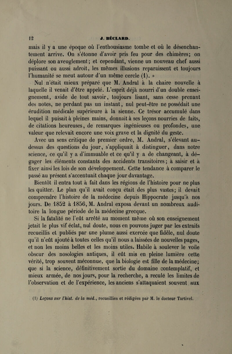 mais il y a une époque où l’enthousiasme tombe et où le désenchan¬ tement arrive. On s’étonne d’avoir pris feu pour des chimères; on déplore son aveuglement; et cependant, vienne un nouveau chef aussi puissant ou aussi adroit, les mêmes illusions reparaissent et toujours l’humanité se meut autour d’un même cercle (1). » Nul n’était mieux préparé que M. Andral à la chaire nouvelle à laquelle il venait d'être appelé. L’esprit déjà nourri d’un double ensei¬ gnement, avide de tout savoir, toujours lisant, sans cesse prenant des notes, ne perdant pas un instant, nul peut-être ne possédait une érudition médicale supérieure à la sienne. Ce trésor accumulé dans lequel il puisait à pleines mains, donnait à ses leçons nourries de faits, de citations heureuses, de remarques ingénieuses ou profondes, une valeur que relevait encore une voix grave et la dignité du geste. Avec un sens critique de premier ordre, M. Andral, s’élevant au- dessus des questions du jour, s’appliquait à distinguer, dans notre science, ce qu’il y a d’immuable et ce qu’il y a de changeant, à dé¬ gager les éléments constants des accidents transitoires; à saisir et à fixer ainsi les lois de son développement. Cette tendance à comparer le passé au présent s’accentuait chaque jour davantage. Bientôt il entra tout à fait dans les régions de l’histoire pour ne plus les quitter. Le plan qu’il avait conçu était des plus vastes; il devait comprendre l’histoire de la médecine depuis Hippocrate jusqu’à nos jours. De 1852 à 1856, M. Andral exposa devant un nombreux audi¬ toire la longue période de la médecine grecque. Si la fatalité ne l’eût arrêté au moment même où son enseignement jetait le plus vif éclat, nul doute, nous en pouvons juger par les extraits recueillis et publiés par une plume aussi exercée que fidèle, nul doute qu’il n’eût ajouté à toutes celles qu’il nous a laissées de nouvelles pages, et non les moins belles et les moins utiles. Habile à soulever le voile obscur des nosologies antiques, il eût mis en pleine lumière cette vérité, trop souvent méconnue, que la biologie est fille de la médecine; que si la science, définitivement sortie du domaine contemplatif, et mieux armée, de nos jours, pour la recherche, a reculé les limites de l’observation et de l’expérience, les anciens s’attaquaient souvent aux (1) Leçons sur l’hist. de la médrecueillies et rédigées par M. le docteur Tartivel.