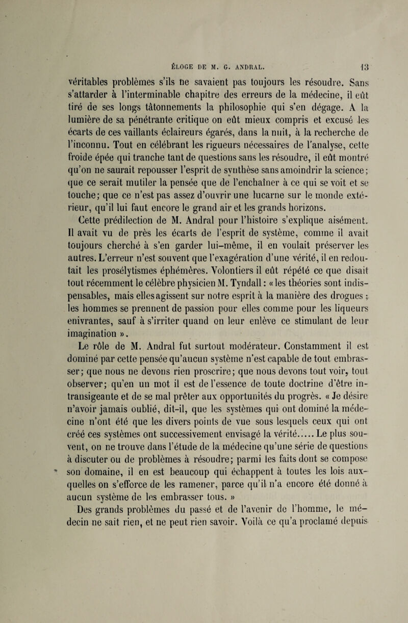 véritables problèmes s’ils ne savaient pas toujours les résoudre. Sans s’attarder à l’interminable chapitre des erreurs de la médecine, il eût tiré de ses longs tâtonnements la philosophie qui s’en dégage. A la lumière de sa pénétrante critique on eût mieux compris et excusé les écarts de ces vaillants éclaireurs égarés, dans la nuit, à la recherche de l’inconnu. Tout en célébrant les rigueurs nécessaires de l'analyse, cette froide épée qui tranche tant de questions sans les résoudre, il eût montré qu’on ne saurait repousser l’esprit de synthèse sans amoindrir la science; que ce serait mutiler la pensée que de l’enchaîner à ce qui se voit et se touche; que ce n’est pas assez d’ouvrir une lucarne sur le monde exté¬ rieur, qu’il lui faut encore le grand air et les grands horizons. Cette prédilection de M. Andral pour l’histoire s’explique aisément. Il avait vu de près les écarts de l’esprit de système, comme il avait toujours cherché à s’en garder lui-même, il en voulait préserver les autres. L’erreur n’est souvent que l’exagération d’une vérité, il en redou¬ tait les prosélytismes éphémères. Volontiers il eût répété ce que disait tout récemment le célèbre physicien M. Tyndall : « les théories sont indis¬ pensables, mais elles agissent sur notre esprit à la manière des drogues ; les hommes se prennent de passion pour elles comme pour les liqueurs enivrantes, sauf à s’irriter quand on leur enlève ce stimulant de leur imagination ». Le rôle de M. Andral fut surtout modérateur. Constamment il est dominé par cette pensée qu’aucun système n’est capable de tout embras¬ ser; que nous ne devons rien proscrire; que nous devons tout voir, tout observer; qu’en un mot il est de l’essence de toute doctrine d’être in¬ transigeante et de se mal prêter aux opportunités du progrès. « Je désire n’avoir jamais oublié, dit-il, que les systèmes qui ont dominé la méde¬ cine n’ont été que les divers points de vue sous lesquels ceux qui ont créé ces systèmes ont successivement envisagé la vérité.i... Le plus sou¬ vent, on ne trouve dans l’étude de la médecine qu’une série de questions à discuter ou de problèmes à résoudre; parmi les faits dont se compose son domaine, il en est beaucoup qui échappent à toutes les lois aux¬ quelles on s’efforce de les ramener, parce qu’il n’a encore été donné à aucun système de les embrasser tous. » Des grands problèmes du passé et de l’avenir de l’homme, le mé¬ decin ne sait rien, et ne peut rien savoir. Voilà ce qu’a proclamé depuis