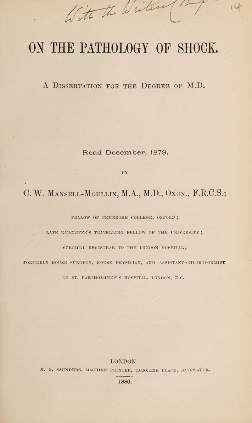 ON THE PATHOLOGY OF SHOOK. A Dissertation for the Degree of M.D. Read December, 1879, BY C. W. Mansell-Moullin, M.A., M.D., Oxon., F.R.C.S.; FELLOW OF PEMBROKE COLLEGE, OXFORD ; LATE RADCLIFFE’S TRAVELLING FELLOW OF THE UNIVERSITY ; SURGICAL REGISTRAR TO THE LONDON HOSPITAL; FORMERLY HOUSE SURGEON, HOUSE PHYSICIAN, AND ASSISTANT-CHLOROFORM.IST' to st. Bartholomew’s hospital, London, e.c. LONDON h. g SAUNDERS, MACHINE PRINTER, CARO].INE PLACE, BAYSWATER.