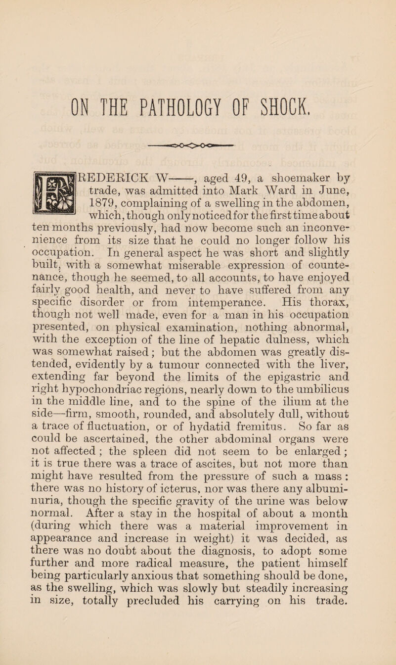 REDERICK W-, aged 49, a shoemaker by trade, was admitted into Mark Ward in June, 1879, complaining of a swelling in the abdomen, which, though only noticed for the first time about ten months previously, had now become such an inconve¬ nience from its size that he could no longer follow his occupation. In general aspect he was short and slightly built, with a somewhat miserable expression of counte¬ nance, though he seemed, to all accounts, to have enjoyed fairly good health, and never to have suffered from any specific disorder or from intemperance. His thorax, though not well made, even for a man in his occupation presented, on physical examination, nothing abnormal, with the exception of the line of hepatic dulness, which was somewhat raised; hut the abdomen was greatly dis¬ tended, evidently by a tumour connected with the liver, extending far beyond the limits of the epigastric and right hypochondriac regions, nearly down to the umbilicus in the middle line, and to the spine of the ilium at the side—firm, smooth, rounded, and absolutely dull, without a trace of fluctuation, or of hydatid fremitus. So far as could be ascertained, the other abdominal organs were not affected ; the spleen did not seem to be enlarged ; it is true there was a trace of ascites, but not more than might have resulted from the pressure of such a mass : there was no history of icterus, nor was there any albumi¬ nuria, though the specific gravity of the urine was below normal. After a stay in the hospital of about a month (during which there was a material improvement in appearance and increase in weight) it was decided, as there was no doubt about the diagnosis, to adopt some further and more radical measure, the patient himself being particularly anxious that something should be done, as the swelling, which was slowly but steadily increasing in size, totally precluded his carrying on his trade.