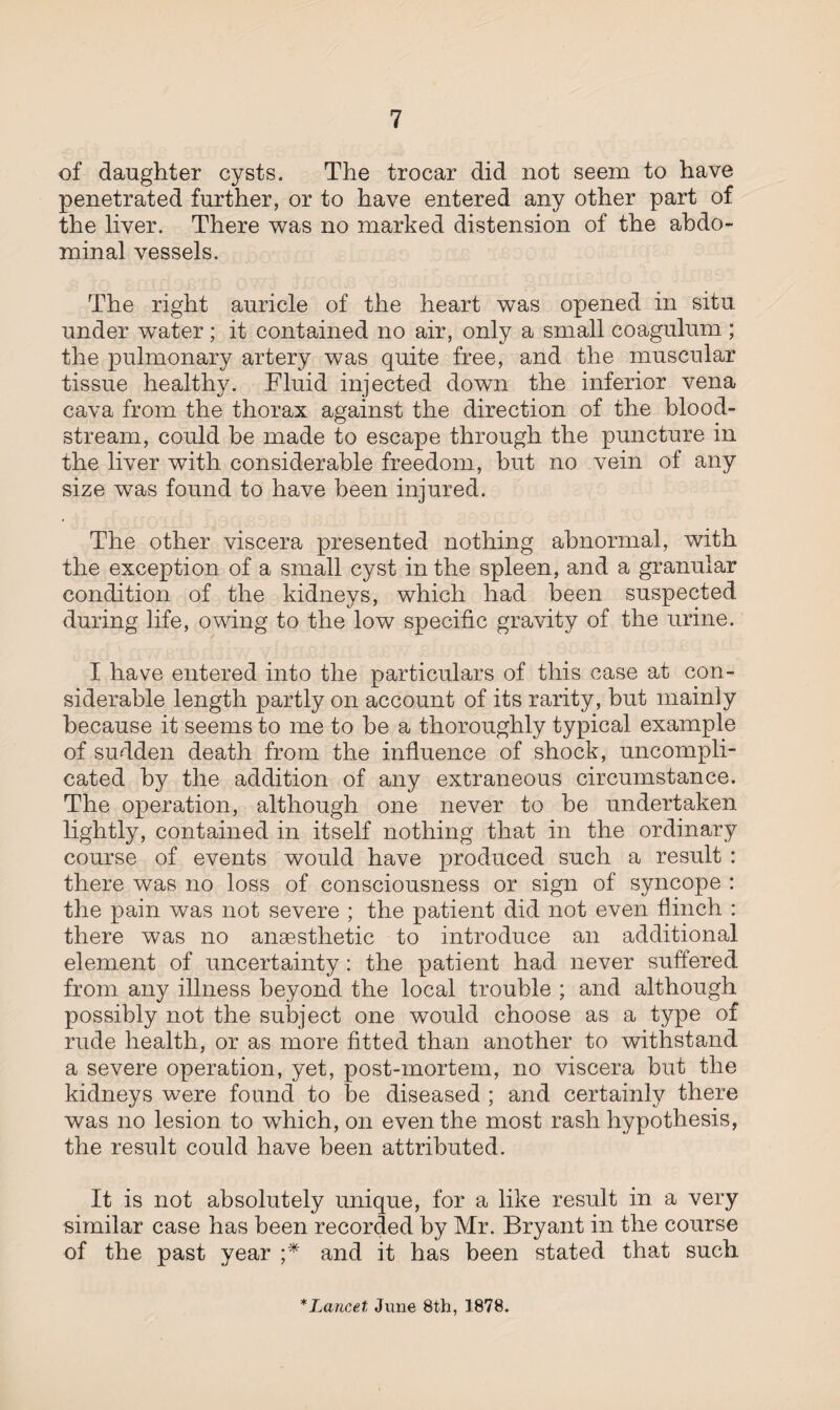 of daughter cysts. The trocar did not seem to have penetrated further, or to have entered any other part of the liver. There was no marked distension of the abdo¬ minal vessels. The right auricle of the heart was opened in situ under water ; it contained no air, only a small coagulum ; the pulmonary artery was quite free, and the muscular tissue healthy. Fluid injected down the inferior vena cava from the thorax against the direction of the blood¬ stream, could he made to escape through the puncture in the liver with considerable freedom, hut no vein of any size was found to have been injured. The other viscera presented nothing abnormal, with the exception of a small cyst in the spleen, and a granular condition of the kidneys, which had been suspected during life, owing to the low specific gravity of the urine. I have entered into the particulars of this case at con¬ siderable length partly on account of its rarity, but mainly because it seems to me to be a thoroughly typical example of sudden death from the influence of shock, uncompli¬ cated by the addition of any extraneous circumstance. The operation, although one never to he undertaken lightly, contained in itself nothing that in the ordinary course of events would have produced such a result : there was no loss of consciousness or sign of syncope : the pain was not severe ; the patient did not even flinch : there was no anaesthetic to introduce an additional element of uncertainty: the patient had never suffered from any illness beyond the local trouble ; and although possibly not the subject one would choose as a type of rude health, or as more fitted than another to withstand a severe operation, yet, post-mortem, no viscera hut the kidneys were found to be diseased ; and certainly there was no lesion to wdiich, on even the most rash hypothesis, the result could have been attributed. It is not absolutely unique, for a like result in a very similar case has been recorded by Mr. Bryant in the course of the past year ;* and it has been stated that such * Lancet June 8th, 1878.