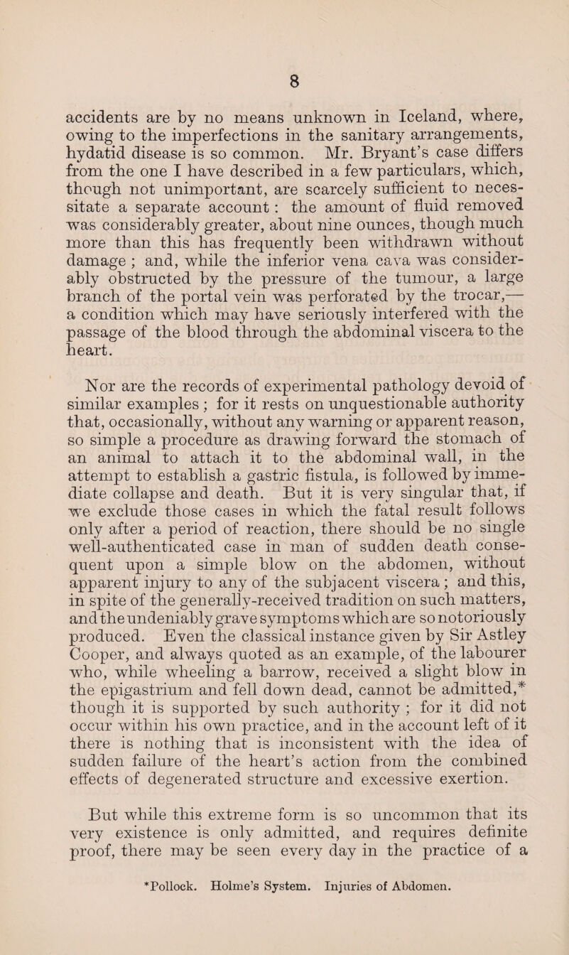 accidents are by no means unknown in Iceland, where, owing to the imperfections in the sanitary arrangements, hydatid disease is so common. Mr. Bryant’s case differs from the one I have described in a few particulars, which, though not unimportant, are scarcely sufficient to neces¬ sitate a separate account: the amount of fluid removed was considerably greater, about nine ounces, though much more than this has frequently been withdrawn without damage ; and, while the inferior vena cava was consider¬ ably obstructed by the pressure of the tumour, a large branch of the portal vein was perforated by the trocar,— a condition which may have seriously interfered wTith the passage of the blood through the abdominal viscera to the heart. Nor are the records of experimental pathology devoid of similar examples ; for it rests on unquestionable authority that, occasionally, without any warning or apparent reason, so simple a procedure as drawing forward the stomach of an animal to attach it to the abdominal wall, in the attempt to establish a gastric fistula, is followed by imme¬ diate collapse and death. But it is very singular that, if we exclude those cases in which the fatal result follows only after a period of reaction, there should be no single well-authenticated case in man of sudden death conse¬ quent upon a simple blow on the abdomen, without apparent injury to any of the subjacent viscera ; and this, in spite of the generally-received tradition on such matters, and the undeniably grave symptoms which are so notoriously produced. Even the classical instance given by Sir Astley Cooper, and always quoted as an example, of the labourer who, while wheeling a barrow, received a slight blow in the epigastrium and fell down dead, cannot be admitted,* though it is supported by such authority ; for it did not occur within his own practice, and in the account left of it there is nothing that is inconsistent with the idea of sudden failure of the heart’s action from the combined effects of degenerated structure and excessive exertion. But while this extreme form is so uncommon that its very existence is only admitted, and requires definite proof, there may be seen every day in the practice of a * Pollock. Holme’s System. Injuries of Abdomen.