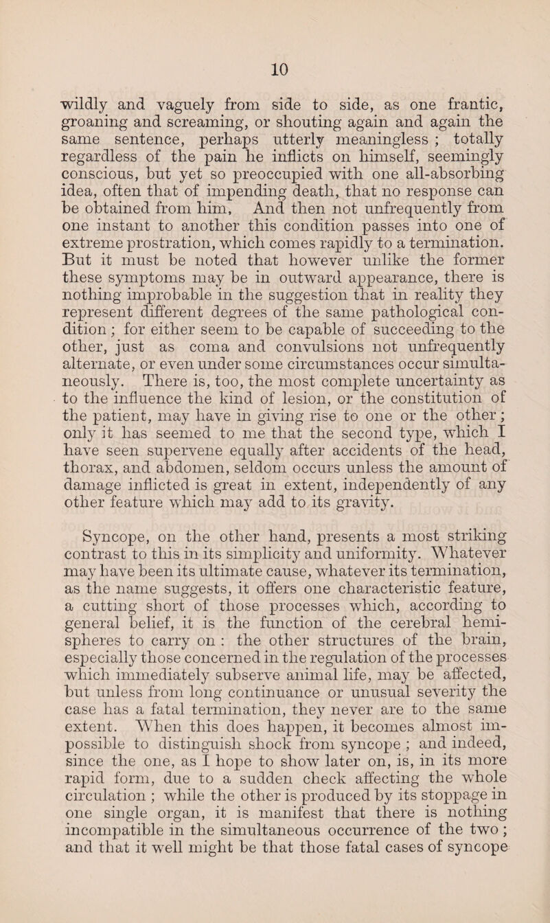 wildly and vaguely from side to side, as one frantic, groaning and screaming, or shouting again and again the same sentence, perhaps utterly meaningless ; totally regardless of the pain he inflicts on himself, seemingly conscious, hut yet so preoccupied with one all-absorbing idea, often that of impending death, that no response can be obtained from him, And then not unfrequently from one instant to another this condition passes into one of extreme prostration, which comes rapidly to a termination. But it must be noted that however unlike the former these symptoms may be in outward appearance, there is nothing improbable in the suggestion that in reality they represent different degrees of the same pathological con¬ dition ; for either seem to be capable of succeeding to the other, just as coma and convulsions not unfrequently alternate, or even under some circumstances occur simulta¬ neously. There is, too, the most complete uncertainty as to the influence the kind of lesion, or the constitution of the patient, may have in giving rise to one or the other; only it has seemed to me that the second type, which I have seen supervene equally after accidents of the head, thorax, and abdomen, seldom occurs unless the amount of damage inflicted is great in extent, independently of any other feature which may add to its gravity. Syncope, on the other hand, presents a most striking contrast to this in its simplicity and uniformity. Whatever may have been its ultimate cause, whatever its termination, as the name suggests, it offers one characteristic feature, a cutting short of those processes which, according to general belief, it is the function of the cerebral hemi¬ spheres to carry on : the other structures of the brain, especially those concerned in the regulation of the processes which immediately subserve animal life, may be affected, but unless from long continuance or unusual severity the case has a fatal termination, they never are to the same extent. When this does happen, it becomes almost im¬ possible to distinguish shock from syncope ; and indeed, since the one, as I hope to show later on, is, in its more rapid form, due to a sudden check affecting the whole circulation ; while the other is produced by its stoppage in one single organ, it is manifest that there is nothing incompatible in the simultaneous occurrence of the two ; and that it well might be that those fatal cases of syncope
