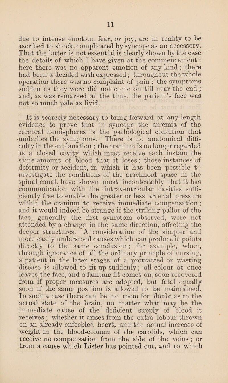 due to intense emotion, fear, or joy, are in reality to be ascribed to shock, complicated by syncope as an accessory. That the latter is not essential is clearly shown by the case the details of which I have given at the commencement; here there was no apparent emotion of any kind; there had been a decided wish expressed ; throughout the whole operation there was no complaint of pain; the symptoms sudden as they were did not come on till near the end; and, as was remarked at the time, the patient’s face was not so much pale as livid. It is scarcely necessary to bring forward at any length evidence to prove that in syncope the anaemia of the cerebral hemispheres is the pathological condition that •underlies the symptoms. There is no anatomical diffi¬ culty in the explanation ; the cranium is no longer regarded as a closed cavity which must receive each instant the same amount of blood that it loses; those instances of deformity or accident, in which it has been possible to investigate the conditions of the arachnoid space in the spinal canal, have shown most incontestably that it has communication with the intraventricular cavities suffi¬ ciently free to enable the greater or less arterial pressure within the cranium to receive immediate compensation; and it would indeed be strange if the striking pallor of the face, generally the first symptom observed, were not attended by a change in the same direction, affecting the deeper structures. A consideration of the simpler and more easily understood causes which can produce it points directly to the same conclusion; for example, when, through ignorance of all the ordinary princple of nursing, a patient in the later stages of a protracted or wasting disease is allowed to sit up suddenly; all colour at once leaves the face, and a fainting fit comes on, soon recovered from if proper measures are adopted, but fatal equally soon if the same position is allowed to be maintained. In such a case there can be no room for doubt as to the actual state of the brain, no matter what may be the immediate cause of the deficient supply of blood it receives ; whether it arises from the extra labour thrown on an already enfeebled heart, and the actual increase of weight in the blood-column of the carotids, which can receive no compensation from the side of the veins ; or from a cause which Lister has pointed out, and to which