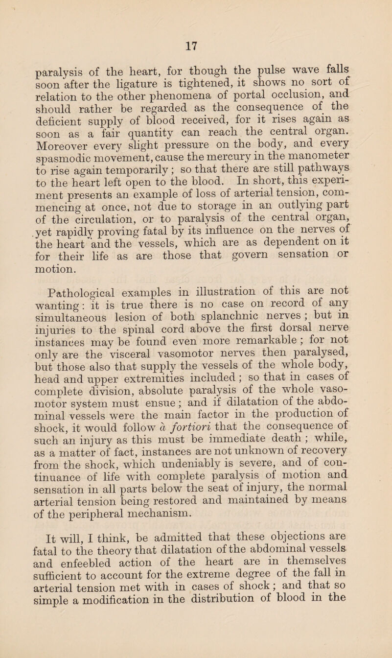 paralysis of the heart, for though the pulse wave falls soon after the ligature is tightened, it shows no sort of relation to the other phenomena of portal occlusion, and should rather he regarded as the consequence of the deficient supply of blood received, for it rises again as soon as a fair quantity can reach the central organ. Moreover every slight pressure on the body, and every spasmodic movement, cause the mercury in the manometer to rise again temporarily; so that there are still pathways to the heart left open to the blood. In short, this experi¬ ment presents an example of loss of arterial tension, com¬ mencing at once, not due to storage in an outlying part of the circulation, or to paralysis of the central organ, .yet rapidly proving fatal by its influence on the nerves of the heart and the vessels, which are as dependent on it for their life as are those that govern sensation or motion. Pathological examples in illustration of this are not wanting: it is true there is no case on record of any simultaneous lesion of both splanchnic nerves ; but in injuries to the spinal cord above the first dorsal nerve instances may he found even more remarkable ; for not only are the visceral vasomotor nerves then paralysed, but those also that supply the vessels of the whole body, head and upper extremities included ; so that in cases of complete division, absolute paralysis of the whole vaso¬ motor system must ensue; and if dilatation of the abdo¬ minal vessels were the main factor in the production of shock, it would follow a fortiori that the consequence of such an injury as this must he immediate death ; while, as a matter of fact, instances are not unknown of recovery from the shock, which undeniably is severe, and of con¬ tinuance of life with complete paralysis of motion and sensation in all parts below the seat of injury, the normal arterial tension being restored and maintained by means of the peripheral mechanism. It will, I think, he admitted that these objections are fatal to the theory that dilatation of the abdominal vessels and enfeebled action of the heart are in themselves sufficient to account for the extreme degree of the fall in arterial tension met with in cases of shock; and that so simple a modification in the distribution of blood in the