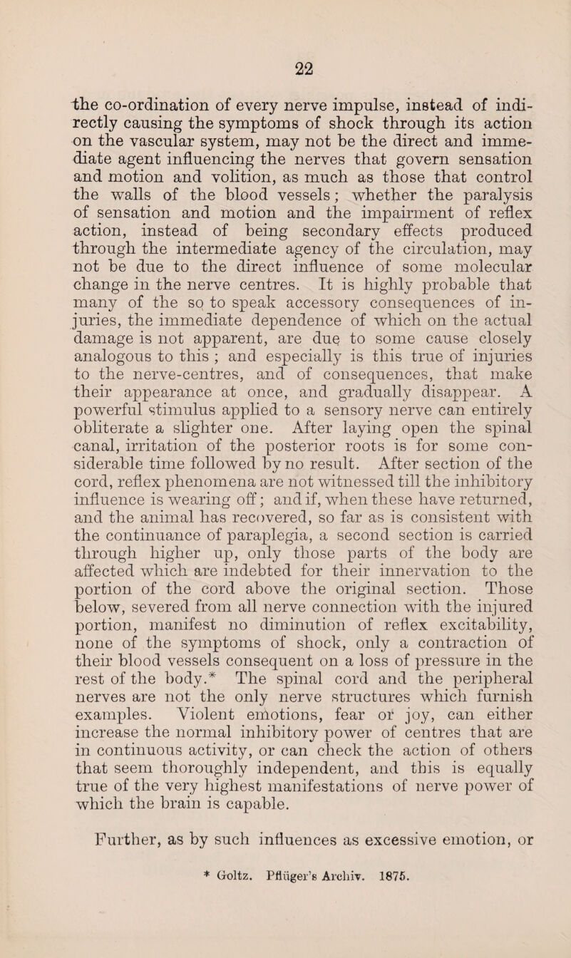 the co-ordination of every nerve impulse, instead of indi¬ rectly causing the symptoms of shock through its action on the vascular system, may not be the direct and imme¬ diate agent influencing the nerves that govern sensation and motion and volition, as much as those that control the walls of the blood vessels; whether the paralysis of sensation and motion and the impairment of reflex action, instead of being secondary effects produced through the intermediate agency of the circulation, may not he due to the direct influence of some molecular change in the nerve centres. It is highly probable that many of the so to speak accessory consequences of in¬ juries, the immediate dependence of which on the actual damage is not apparent, are due to some cause closely analogous to this ; and especially is this true of injuries to the nerve-centres, and of consequences, that make their appearance at once, and gradually disappear. A powerful stimulus applied to a sensory nerve can entirely obliterate a slighter one. After laying open the spinal canal, irritation of the posterior roots is for some con¬ siderable time followed by no result. After section of the cord, reflex phenomena are not witnessed till the inhibitory influence is wearing off; and if, when these have returned, and the animal has recovered, so far as is consistent with the continuance of paraplegia, a second section is carried through higher up, only those parts of the body are affected which are indebted for their innervation to the portion of the cord above the original section. Those below, severed from all nerve connection with the injured portion, manifest no diminution of reflex excitability, none of the symptoms of shock, only a contraction of their blood vessels consequent on a loss of pressure in the rest of the body.* The spinal cord and the peripheral nerves are not the only nerve structures which furnish examples. Violent emotions, fear or joy, can either increase the normal inhibitory power of centres that are in continuous activity, or can check the action of others that seem thoroughly independent, and this is equally true of the very highest manifestations of nerve power of which the brain is capable. Further, as by such influences as excessive emotion, or * Goltz. Pfiiiger’s Arcliiv. 1875.