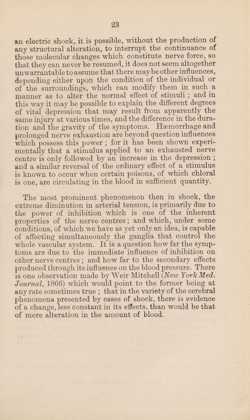 an electric shock, it is possible, without the production of any structural alteration, to interrupt the continuance of those molecular changes which constitute nerve force, so that they can never be resumed, it does not seem altogether unwarrantable to assume that there maybe other influences, depending either upon the condition of the individual or of the surroundings, which can modify them in such a manner as to alter the normal effect of stimuli ; and in this way it may be possible to explain the different degrees of vital depression that may result from apparently the same injury at various times, and the difference in the dura¬ tion and the gravity of the symptoms. Haemorrhage and prolonged nerve exhaustion are beyond question influences which possess this power ; for it has been shown experi¬ mentally that a stimulus applied to an exhausted nerve centre is only followed by an increase in the depression ; and a similar reversal of the ordinary effect of a stimulus is known to occur when certain poisons, of which chloral is one, are circulating in the blood in sufficient quantity. The most prominent phenomenon then in shock, the extreme diminution in arterial tension, is primarily due to the power of inhibition which is one of the inherent properties of the nerve centres; and which, under some conditions, of which we have as yet only an idea, is capable of affecting simultaneously the ganglia that control the whole vascular system. It is a question how far the symp¬ toms are due to the immediate influence of inhibition on other nerve centres ; and how far to the secondary effects produced through its influence on the blood pressure. There is one observation made by Weir Mitchell (New York Med. Journal, 1866) which would point to the former being at any rate sometimes true ; that in the variety of the cerebral phenomena presented by cases of shock, there is evidence of a change, less constant in its effects, than would be that of mere alteration in the amount of blood.