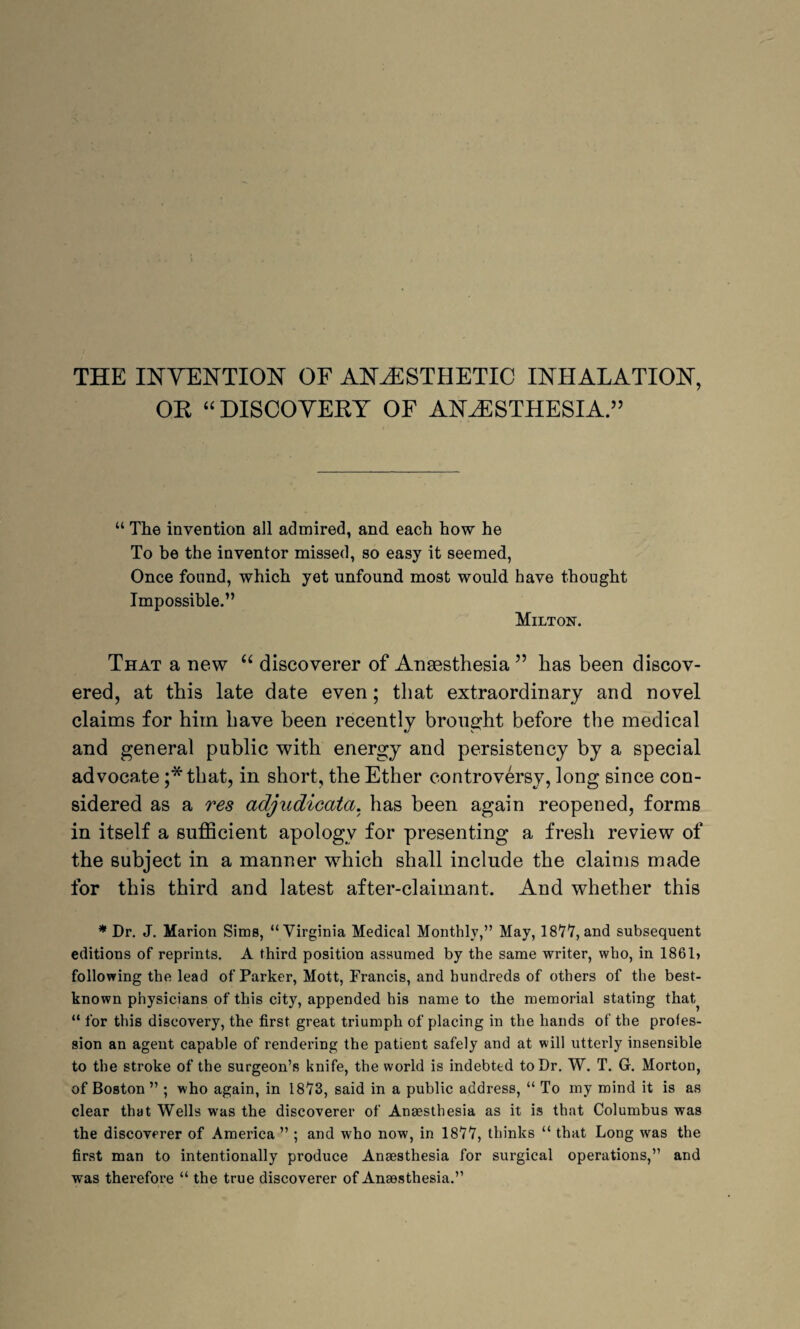 THE INVENTION OF ANAESTHETIC INHALATION, OR “ DISCOVERY OF ANESTHESIA.’5 “ The invention all admired, and each how he To be the inventor missed, so easy it seemed, Once found, which yet unfound most would have thought Impossible.” Milton. That a new “ discoverer of Angesthesia 55 has been discov¬ ered, at this late date even; that extraordinary and novel claims for him have been recently brought before the medical and general public with energy and persistency by a special advocate ;*that, in short, the Ether controversy, long since con¬ sidered as a res adjudicata. has been again reopened, forms in itself a sufficient apology for presenting a fresh review of the subject in a manner which shall include the claims made for this third and latest after-claimant. And whether this * Dr. J. Marion Sims, “Virginia Medical Monthly,” May, 1877, and subsequent editions of reprints. A third position assumed by the same writer, who, in 1861> following the lead of Parker, Mott, Francis, and hundreds of others of the best- known physicians of this city, appended his name to the memorial stating that? “ for this discovery, the first great triumph of placing in the hands of the profes¬ sion an agent capable of rendering the patient safely and at will utterly insensible to the stroke of the surgeon’s knife, the world is indebted to Dr. W. T. G. Morton, of Boston ” ; who again, in 1873, said in a public address, “ To my mind it is as clear that Wells was the discoverer of Anaesthesia as it is that Columbus was the discoverer of Amei’ica ” ; and who now, in 1877, thinks “ that Long was the first man to intentionally produce Anaesthesia for surgical operations,” and was therefore “ the true discoverer of Anaesthesia.”