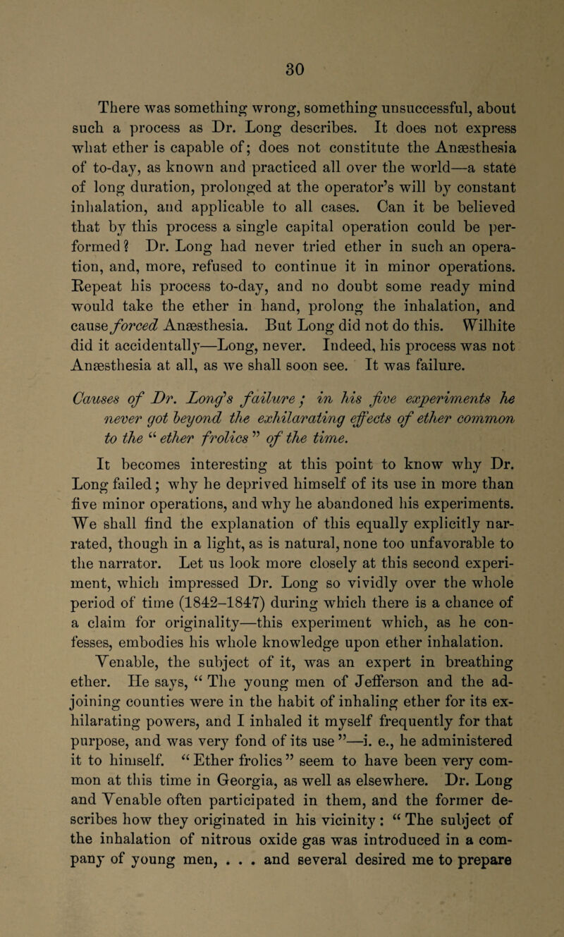 There was something wrong, something unsuccessful, about sucb a process as Dr. Long describes. It does not express what ether is capable of; does not constitute the Anaesthesia of to-day, as known and practiced all over the world—a state of long duration, prolonged at the operator’s will by constant inhalation, and applicable to all cases. Can it be believed that by this process a single capital operation could be per¬ formed ? Dr. Long had never tried ether in such an opera¬ tion, and, more, refused to continue it in minor operations. Repeat his process to-day, and no doubt some ready mind would take the ether in hand, prolong the inhalation, and cause forced Anaesthesia. But Long did not do this. Wilhite did it accidentally—Long, never. Indeed, his process was not Anaesthesia at all, as we shall soon see. It was failure. Causes of Dr. Long’s failure / in his five experiments he never got beyond the exhilarating effects of ether common to the “ ether frolics ” of the time. It becomes interesting at this point to know why Dr. Long failed; why he deprived himself of its use in more than five minor operations, and wby he abandoned his experiments. We shall find the explanation of this equally explicitly nar¬ rated, though in a light, as is natural, none too unfavorable to the narrator. Let us look more closely at this second experi¬ ment, which impressed Dr. Long so vividly over the whole period of time (1842-1847) during which there is a chance of a claim for originality—this experiment which, as he con¬ fesses, embodies his whole knowledge upon ether inhalation. Yen able, the subject of it, was an expert in breathing ether. He says, “ The young men of Jefferson and the ad¬ joining counties were in the habit of inhaling ether for its ex¬ hilarating powers, and I inhaled it myself frequently for that purpose, and was very fond of its use ”—i. e., he administered it to himself. “ Ether frolics ” seem to have been very com¬ mon at this time in Georgia, as well as elsewhere. Dr. Long and Tenable often participated in them, and the former de¬ scribes how they originated in his vicinity: “ The subject of the inhalation of nitrous oxide gas was introduced in a com¬ pany of young men, . . . and several desired me to prepare