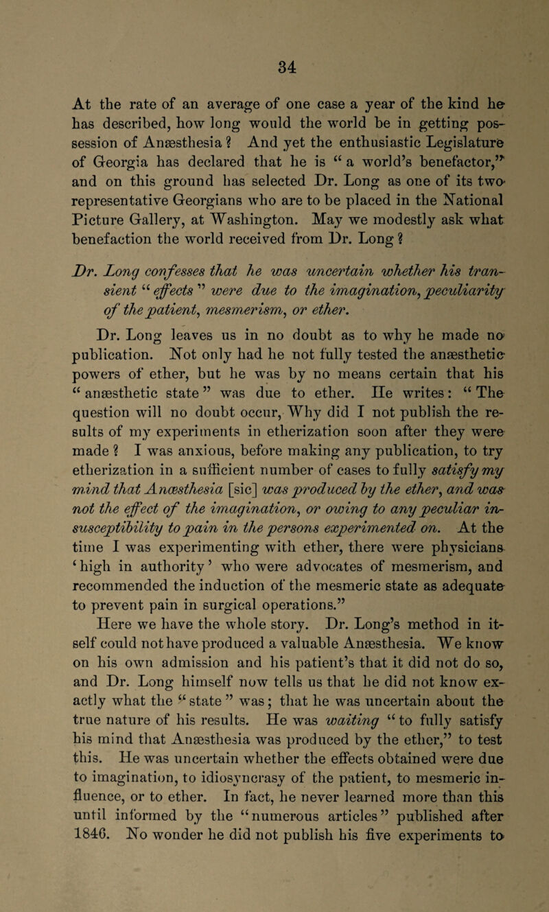 At the rate of an average of one case a year of the kind he- kas described, how long would the world be in getting pos¬ session of Anaesthesia? And yet the enthusiastic Legislature of Georgia has declared that he is <£ a world’s benefactor,’* and on this ground has selected Dr. Long as one of its two- representative Georgians who are to be placed in the National Picture Gallery, at Washington. May we modestly ask what benefaction the world received from Dr. Long ? Dr. Long confesses that he was uncertain whether his tran¬ sient “ effects ” were due to the imagination, peculiarity of the patient, mesmerism, or ether. Dr. Long leaves us in no doubt as to why he made no publication. Not only had he not fully tested the anaesthetic- powers of ether, but he was by no means certain that his “ anaesthetic state ” was due to ether. lie writes: “ The question will no doubt occur, Why did I not publish the re¬ sults of my experiments in etherization soon after they were made ? I was anxious, before making any publication, to try etherization in a sufficient number of cases to fully satisfy my mind that Anaesthesia [sic] was produced by the ether, and was not the effect of the imagination, or owing to any peculiar in¬ susceptibility to pain in the persons experimented' on. At the time I was experimenting with ether, there were physicians ‘high in authority’ who were advocates of mesmerism, and recommended the induction of the mesmeric state as adequate to prevent pain in surgical operations.” Here we have the whole story. Dr. Long’s method in it¬ self could not have produced a valuable Anaesthesia. We know on his own admission and his patient’s that it did not do so, and Dr. Long himself now tells us that he did not know ex¬ actly what the V state ” was; that he was uncertain about the true nature of his results. He was waiting u to fully satisfy his mind that Anaesthesia was produced by the ether,” to test this. He was uncertain whether the effects obtained were due to imagination, to idiosyncrasy of the patient, to mesmeric in¬ fluence, or to ether. In fact, he never learned more than this until informed by the “numerous articles” published after 1840. No wonder he did not publish his five experiments to