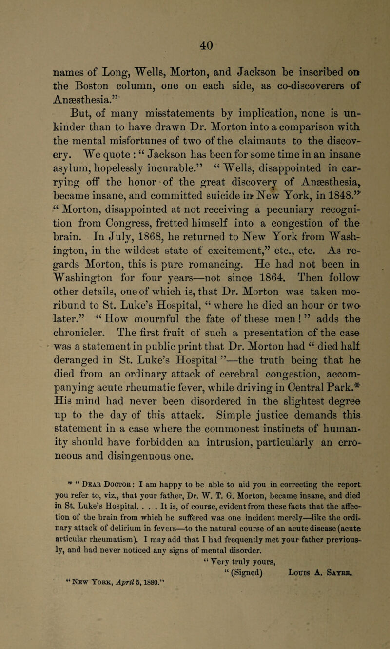 names of Long, Wells, Morton, and Jackson be inscribed on the Boston column, one on each side, as co-discoverers of Anaesthesia.” But, of many misstatements by implication, none is un- kinder than to have drawn Dr. Morton into a comparison with the mental misfortunes of two of the claimants to the discov¬ ery. We quote : “ Jackson has been for some time in an insane asylum, hopelessly incurable.” “Wells, disappointed in car¬ rying off the honor • of the great discovery of Anaesthesia^ became insane, and committed suicide in New York, in 1848.” “ Morton, disappointed at not receiving a pecuniary recogni¬ tion from Congress, fretted himself into a congestion of the brain. In July, 1868, he returned to Hew York from Wash¬ ington, in the wildest state of excitement,” etc., etc. As re¬ gards Morton, this is pure romancing. He had not been in Washington for four years—not since 1864. Then follow other details, one of which is, that Dr. Morton was taken mo¬ ribund to St. Luke’s Hospital, “ where he died an hour or two later.” u How mournful the fate of these men ! ” adds the chronicler. The first fruit of such a presentation of the case was a statement in public print that Dr. Morton had “ died half deranged in St. Luke’s Hospital ”—the truth being that he died from an ordinary attack of cerebral congestion, accom¬ panying acute rheumatic fever, while driving in Central Park.* His mind had never been disordered in the slightest degree up to the day of this attack. Simple justice demands this statement in a case where the commonest instincts of human¬ ity should have forbidden an intrusion, particularly an erro¬ neous and disingenuous one. * “ Dear Doctor : I am happy to be able to aid you in correcting the report you refer to, viz., that your father, Dr. W. T. G. Morton, became insane, and died in St. Luke’s Hospital. ... It is, of course, evident from these facts that the affec¬ tion of the brain from which he suffered was one incident merely—like the ordi¬ nary attack of delirium in fevers—to the natural course of an acute disease (acute articular rheumatism). I may add that I had frequently met your father previous* ly, and had never noticed any signs of mental disorder. “ Very truly yours, “ (Signed) Louis A. Sayre. “ New York, April 5,1880.”