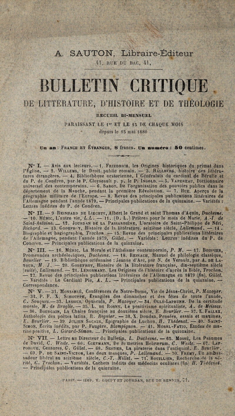 A. SAUTON, Libraire-Éditeur f.. 41, HUE DU BAC, 41, BULLETIN CRITIQUE DE LIÏTÉRATÜRE, D’HISTOIRE ET DE THÉOLOGIE RECUEIL BI-MENSUEL PARAISSANT LE ET LE 15 DE CHAQUE MOIS depuis le 15 mai 1880 Un an: France et Étranger, 8 francs, un numéro : 50 centimes. N“ I. — Avis aux lecteurs. — 1. Friedrich, les Origines historiques du primat dans l’Église. — 2. WiLLEMS, le Droit public romain. -- 3. HÀllbèrg, histoire des littéra¬ tures étrangères. — 4. Bibliothèque oratorienne, I Généralats du cardinal de Bérulle et du P. de Condren, par le P. Cloyseault p. p. le P. Ingold. — 5. Vapereau, Dictionnaire universel des contemporains. —6. Sarot. De l’organisation des pouvoirs publics dans le département de la Manche, pendant la première Révolution. — 7. Hue. Aperçu de la géographie militaire de l’Europe. — 8. Revue des principales publications littéraires de l’Allemagne pendant l’année 1879.—Principales publications de la quinzaine. — Variétés : Lettres inédites du P. de Condren. N lï. — 9 Reinhard de Liechty, Albert le Grand et saint Thomas d'Aquin, Duchesne. — 10. Mérig, L’autre vie, L.L.— 11. (D. L.) Prières pour le mois de Marie, A,-I. de Saint-Antoine. 12. Joürd^n de la Passardière, L’oratoire de Saint-Philippe de Néri, Richard. — 13. Godefroy, Histoire de la littérature, seizième siècle, Lallemand. — 14 . Biographie et hagiographie, Trochon. — 15. Revue des principales publications littéraires de l’Allemagne, pendant l’année 1879, Gillet. — Variétés; Lettres inédites du P. de Conaren. — Principales publications de la quinzaiup. N“ lîl. — 16. Méric. La Morale et l’Athéisme contemporain, P. M. — 17. Boissier, Promenades archéolo«!iques, Duchesne. — 18. Reinach, Manuel de philologie classique, Beurlier. — 19. Bibliothèque orléanaise : Jeanne d’Arc, par N. de Vernulz, par A. de La¬ tour, M. J. — 20. Godefroy, Histoire de la littérature française, dix-septième siècle {suite), Lallemand. — 21. Lenormant. Les Origines de l’histoire d’après la Bible, Trochon. — 22. Revue des principales publications littéraires de l’Allemagne en 1879 {fin), Gillet. — Variétés : Le Cardinal Pie, A. L. — Principales publications de la quinzaine, — Correspondance. N“ V. — 31. Monsabré, Conférences de Notre-Dame, Vie de Jésus-Christ, P. ATazot/er. — 32. P. F. X. SnHOUPPE, Évangiles des dimanches et des fêtes de toute l’année, G. Souques.— 33. Lessiüs, Opuscula, P. Mazoyer.— 34. Ollé-Laprunb. De la certitude morale, M. de Broglie. — 35. L. de Rosny, Le positivisme spiritualiste, A. de Meissas. — 36. Bourgain, La Chaire française au douzième siècle, E. Beurlier.— 37. E. Fallex, Anthologie des poètes latins, B. Begnier. — 38. X. Doudan. Pensées, essais et maximes, E. Beurlier. —39. Julien Sacaze, Épigraphie de Luchon, H. Thédenat. — 40. Saint- Simon, Écrits inédits, par P. Faugère, Blampignon. — 41. Morel-Fatio, Études de ma¬ rine positive, L. Girard-Simon. _ Principales publications de la quinzaine. N VIÎ. — Lettre au Directeur du Bulletin, L. Duchesne. — 65. Mossb, Les Psaumes de David, G. Weste. — 66. Gietmann, De re metrica Hebrærum, C. Weste. — 67. Lap- forgue. Censures, (/. Gillet.— 68, Sestier, La piraterie dans l’antiquité. E. Beurlier. — 69. P. DE Saint-Victor, Les deux masques, P. Lallemand. — 70. Fremy, Un ambas¬ sadeur libéral au seizième siècle, C.-T. Millet. — 71*. Bouillier, Recherche de la vé¬ rité, G. Trochon. —Variétés. Cachets inédits des médecins oculistes (fin) H. Thédenat. — Principales publications delà quinzaine. PARIS.,— tIMP. V. GOUPYET JOURDAN, RUE DE RENNES, 71 .