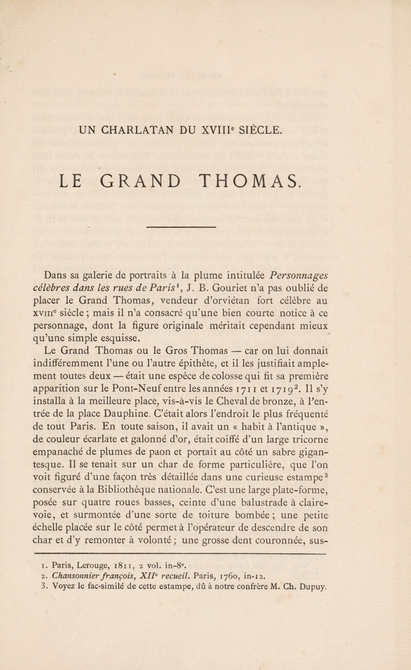 UN CHARLATAN DU XVIIIe SIÈCLE. LE GRAND THOMAS. Dans sa galerie de portraits à la plume intitulée Personnages célèbres dans les rues de Paris', J. B. Gouriet n’a pas oublié de placer le Grand Thomas, vendeur d’orviétan fort célèbre au xvnre siècle ; mais il n’a consacré qu’une bien courte notice à ce personnage, dont la figure originale méritait cependant mieux qu’une simple esquisse. Le Grand Thomas ou le Gros Thomas — car on lui donnait indifféremment l’une ou l’autre épithète, et il les justifiait ample¬ ment toutes deux — était une espèce de colosse qui fit sa première apparition sur le Pont-Neuf entre les années 1711 et 17191 2. Il s’y installa à la meilleure place, vis-à-vis le Cheval de bronze, à Ren¬ trée de la place Dauphine. C’était alors l’endroit le plus fréquenté de tout Paris. En toute saison, il avait un « habit à l’antique », de couleur écarlate et galonné d’or, était coiffé d’un large tricorne empanaché de plumes de paon et portait au côté un sabre gigan¬ tesque. Il se tenait sur un char de forme particulière, que l’on voit figuré d’une façon très détaillée dans une curieuse estampe3 conservée à la Bibliothèque nationale. C’est une large plate-forme, posée sur quatre roues basses, ceinte d’une balustrade à claire- voie, et surmontée d’une sorte de toiture bombée; une petite échelle placée sur le côté permet à l’opérateur de descendre de son char et d’y remonter à volonté; une grosse dent couronnée, sus- 1. Paris, Lerouge, 1811, 2 vol. in-8°. 2. Chansonnier françois, XII0 recueil. Paris, 1760, in-12.