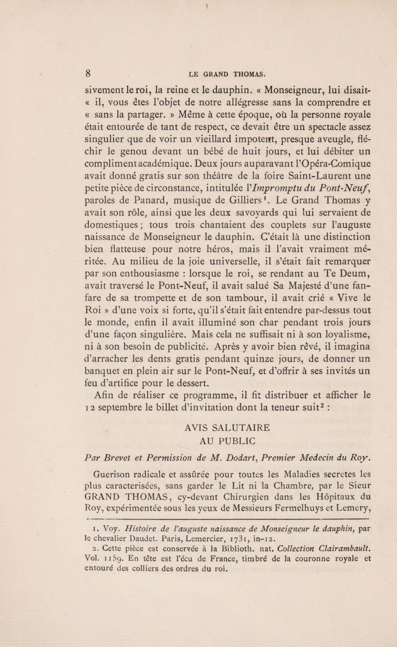 sivement le roi, la reine et le dauphin. « Monseigneur, lui disait- « il, vous êtes l’objet de notre allégresse sans la comprendre et « sans la partager. » Même à cette époque, où la personne royale était entourée de tant de respect, ce devait être un spectacle assez singulier que de voir un vieillard impotent, presque aveugle, flé¬ chir le genou devant un bébé de huit jours, et lui débiter un compliment académique. Deux jours auparavant l’Opéra-Comique avait donné gratis sur son théâtre de la foire Saint-Laurent une petite pièce de circonstance, intitulée VImpromptu du Pont-Neuf, paroles de Panard, musique de GilliersL Le Grand Thomas y avait son rôle, ainsi que les deux savoyards qui lui servaient de domestiques ; tous trois chantaient des couplets sur l’auguste naissance de Monseigneur le dauphin. C’était là une distinction bien flatteuse pour notre héros, mais il l’avait vraiment mé¬ ritée. Au milieu de la joie universelle, il s’était fait remarquer par son enthousiasme : lorsque le roi, se rendant au Te Deum, avait traversé le Pont-Neuf, il avait salué Sa Majesté d’une fan¬ fare de sa trompette et de son tambour, il avait crié « Vive le Roi » d’une voix si forte, qu’il s’était fait entendre par-dessus tout le monde, enfin il avait illuminé son char pendant trois jours d’une façon singulière. Mais cela ne suffisait ni à son loyalisme, ni à son besoin de publicité. Après y avoir bien rêvé, il imagina d’arracher les dents gratis pendant quinze jours, de donner un banquet en plein air sur le Pont-Neuf, et d’offrir à ses invités un feu d’artifice pour le dessert. Afin de réaliser ce programme, il fit distribuer et afficher le 12 septembre le billet d’invitation dont la teneur suit1 2 : AVIS SALUTAIRE AU PUBLIC Par Brevet et Permission de M. Dodart, Premier Médecin du Roy. Guérison radicale et assûrée pour toutes les Maladies sécrétés les plus caractérisées, sans garder le Lit ni la Chambre, par le Sieur GRAND THOMAS, cy-devant Chirurgien dans les Hôpitaux du Roy, expérimentée sous les yeux de Messieurs Fermelhuys et Lemery, 1. Voy. Histoire de l’auguste naissance de Monseigneur le dauphin, par le chevalier Daudet. Paris, Lemercier, l'j'ii, in-12. 2. Cette pièce est conservée à la Biblioth. nat. Collection Clairambault. Vol. 115g. En tête est l’écu de France, timbré de la couronne royale et entouré des colliers des ordres du roi.