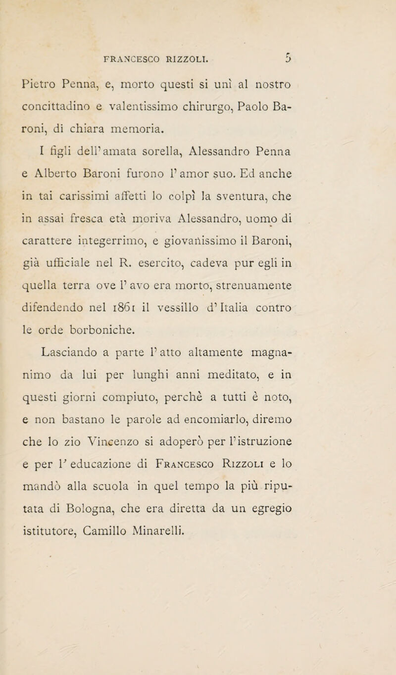 Pietro Penna, e, morto questi si unì al nostro concittadino e valentissimo chirurgo, Paolo Ba¬ roni, di chiara memoria. I tìgli dell’amata sorella, Alessandro Penna e Alberto Baroni furono 1’ amor suo. Ed anche in tai carissimi affetti lo colpì la sventura, che in assai fresca età moriva Alessandro, uomo di carattere integerrimo, e giovanissimo il Baroni, già ufficiale nel R. esercito, cadeva pur egli in quella terra ove 1’ avo era morto, strenuamente difendendo nel 1861 il vessillo d’Italia contro le orde borboniche. Lasciando a parte l’atto altamente magna¬ nimo da lui per lunghi anni meditato, e in questi giorni compiuto, perchè a tutti è noto, e non bastano le parole ad encomiarlo, diremo che lo zio Vincenzo si adoperò per l’istruzione e per V educazione di Francesco Rizzoli e lo mandò alla scuola in quel tempo la più ripu¬ tata di Bologna, che era diretta da un egregio istitutore, Camillo Minarelli.