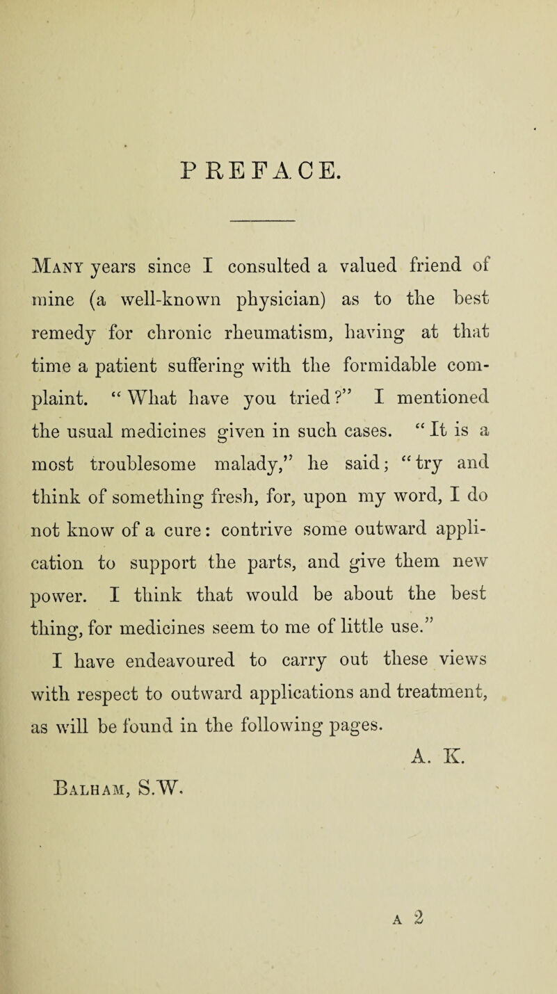 P RE FACE. Many years since I consulted a valued friend of mine (a well-known physician) as to the best remedy for chronic rheumatism, having at that time a patient suffering with the formidable com¬ plaint. “ What have you tried ?” I mentioned the usual medicines given in such cases. It is a most troublesome malady,’5 he said; “ try and think of something fresh, for, upon my word, I do not know of a cure: contrive some outward appli¬ cation to support the parts, and give them new power. I think that would be about the best thing, for medicines seem to me of little use.” I have endeavoured to carry out these views with respect to outward applications and treatment, as will be found in the following pages. A. K Balham, S.W.