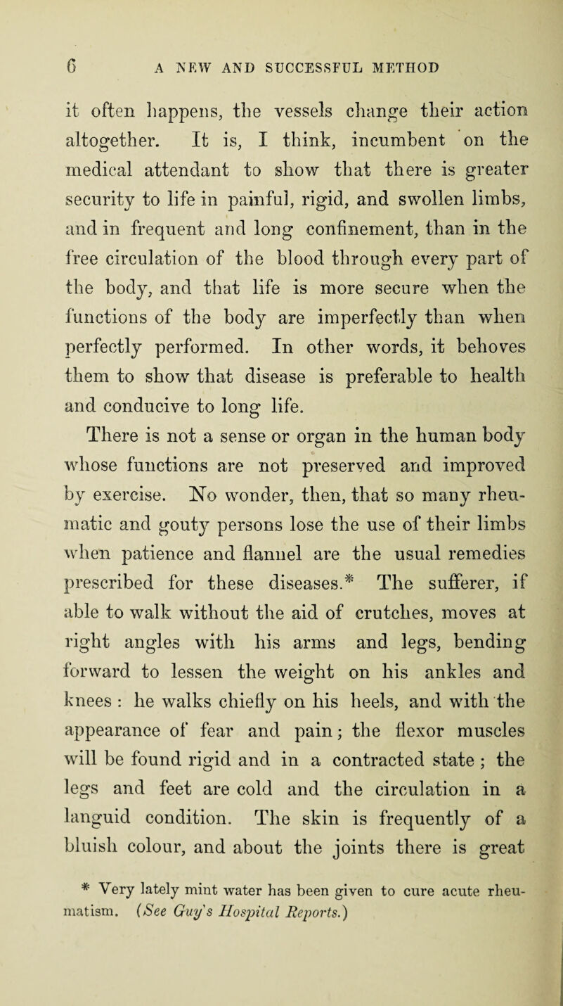 it often happens, the vessels change their action altogether. If is, I think, incumbent on the medical attendant to show that there is greater security to life in painful, rigid, and swollen limbs, and in frequent and long confinement, than in the free circulation of the blood through every part of the body, and that life is more secure when the functions of the body are imperfectly than when perfectly performed. In other words, it behoves them to show that disease is preferable to health and conducive to long life. There is not a sense or organ in the human body whose functions are not preserved and improved by exercise. No wonder, then, that so many rheu¬ matic and gouty persons lose the use of their limbs when patience and flannel are the usual remedies prescribed for these diseases.* The sufferer, if able to walk without the aid of crutches, moves at right angles with his arms and legs, bending forward to lessen the weight on his ankles and knees : he walks chiefly on his heels, and with the appearance of fear and pain; the flexor muscles will be found rigid and in a contracted state ; the legs and feet are cold and the circulation in a languid condition. The skin is frequently of a bluish colour, and about the joints there is great # Very lately mint water has been given to cure acute rheu¬ matism. (See Guys Hospital Reports.)