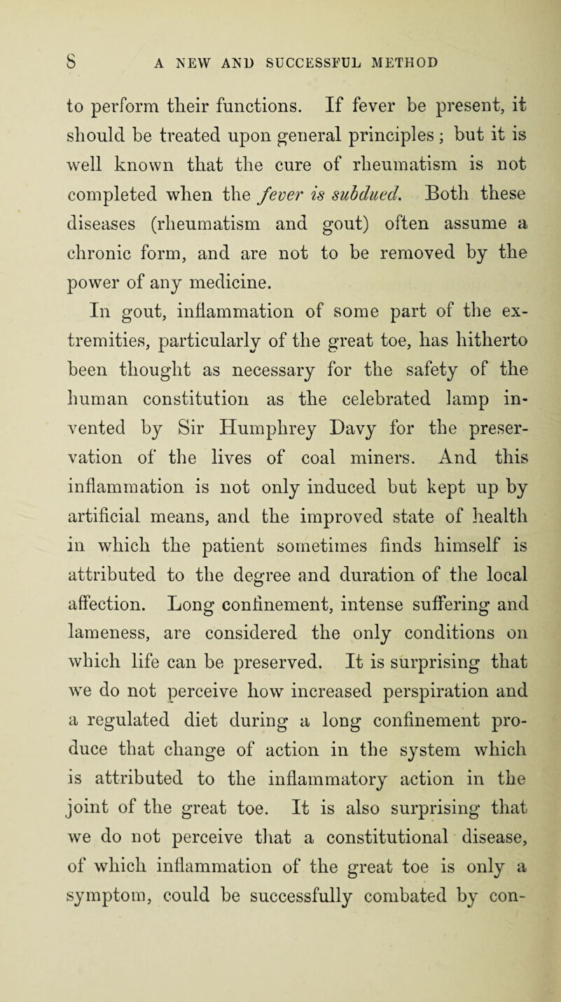 to perform tlieir functions. If fever be present, it should be treated upon general principles; but it is well known that the cure of rheumatism is not completed when the fever is subdued. Both these diseases (rheumatism and gout) often assume a chronic form, and are not to be removed by the power of any medicine. In gout, inflammation of some part of the ex¬ tremities, particularly of the great toe, has hitherto been thought as necessary for the safety of the human constitution as the celebrated lamp in¬ vented by Sir Humphrey Davy for the preser¬ vation of the lives of coal miners. And this inflammation is not only induced but kept up by artificial means, and the improved state of health in which the patient sometimes finds himself is attributed to the degree and duration of the local affection. Long confinement, intense suffering and lameness, are considered the only conditions on which life can be preserved. It is surprising that we do not perceive how increased perspiration and a regulated diet during a long confinement pro¬ duce that change of action in the system which is attributed to the inflammatory action in the joint of the great toe. It is also surprising that we do not perceive that a constitutional disease, of which inflammation of the great toe is only a symptom, could be successfully combated by con-