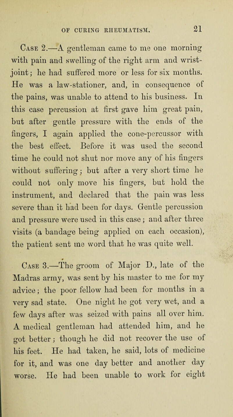 Case 2.—A gentleman came to me one morning with pain and swelling of the right arm and wrist- joint ; he had suffered more or less for six months. He was a law-stationer, and, in consequence of the pains, was unable to attend to his business. In this case percussion at first gave him great pain, but after gentle pressure with the ends of the fingers, I again applied the cone-percussor with the best effect. Before it was used the second time he could not shut nor move any of his fingers without suffering; but after a very short time he could not only move his fingers, but hold the instrument, and declared that the pain was less severe than it had been for days. Gentle percussion and pressure were used in this case ; and after three visits (a bandage being applied on each occasion), the patient sent me word that he was quite well. 9 Case 3.—The groom of Major D., late of the Madras army, was sent by his master to me for my advice; the poor fellow had been for months in a very sad state. One night he got very wet, and a few days after was seized with pains all over him. A medical gentleman had attended him, and he got better; though he did not recover the use of his feet. He had taken, he said, lots of medicine for it, and was one day better and another day worse. He had been unable to work for eight